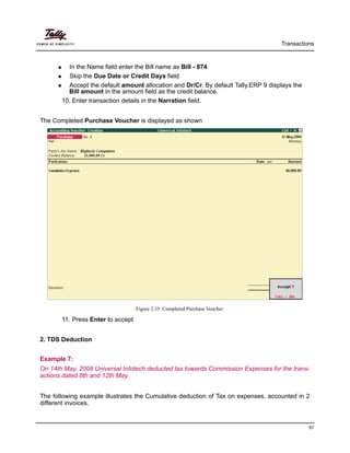 Transactions
57
In the Name field enter the Bill name as Bill - 874
Skip the Due Date or Credit Days field
Accept the default amount allocation and Dr/Cr. By default Tally.ERP 9 displays the
Bill amount in the amount field as the credit balance.
10. Enter transaction details in the Narration field.
The Completed Purchase Voucher is displayed as shown
Figure 2.35 Completed Purchase Voucher
11. Press Enter to accept
2. TDS Deduction
Example 7:
On 14th May, 2008 Universal Infotech deducted tax towards Commission Expenses for the trans-
actions dated 8th and 12th May.
The following example illustrates the Cumulative deduction of Tax on expenses, accounted in 2
different invoices.
 