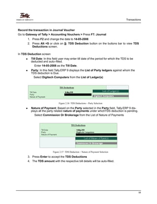 Transactions
58
Record the transaction in Journal Voucher
Go to Gateway of Tally > Accounting Vouchers > Press F7: Journal
1. Press F2 and change the date to 14-05-2008
2. Press Alt +S or click on S: TDS Deduction button on the buttons bar to view TDS
Deductions screen.
In TDS Deduction screen
Till Date: In this field user may enter till date of the period for which the TDS to be
deducted and auto–filled.
Enter 14-05-2008 as the Till Date.
Party: In this field Tally.ERP 9 displays the List of Party ledgers against whom the
TDS deduction is Due.
Select Digitech Computers from the List of Ledger(s)
Figure 2.36 TDS Deductions – Party Selection
Nature of Payment: Based on the Party selected in the Party field, Tally.ERP 9 dis-
plays all the party related nature of payments under whichTDS deduction is pending.
Select Commission Or Brokerage from the List of Nature of Payments
Figure 2.37 TDS Deduction – Nature of Payment Selection
3. Press Enter to accept the TDS Deductions
4. The TDS amount with the respective bill details will be auto-filled.
 