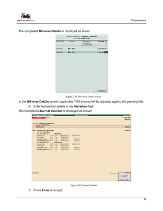 Transactions
60
The completed Bill-wise Details is displayed as shown
Figure 2.39 Bill-wise Details screen
In the Bill-wise Details screen, applicable TDS amount will be adjusted against the pending bills.
6. Enter transaction details in the Narration field.
The Completed Journal Voucher is displayed as shown
Figure 2.40 Journal Voucher
7. Press Enter to accept.
 