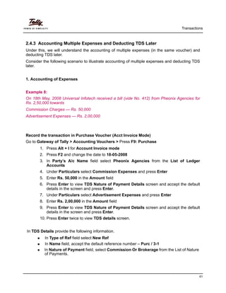 Transactions
61
2.4.3 Accounting Multiple Expenses and Deducting TDS Later
Under this, we will understand the accounting of multiple expenses (in the same voucher) and
deducting TDS later.
Consider the following scenario to illustrate accounting of multiple expenses and deducting TDS
later.
1. Accounting of Expenses
Example 8:
On 18th May, 2008 Universal Infotech received a bill (vide No. 412) from Pheonix Agencies for
Rs. 2,50,000 towards
Commission Charges — Rs. 50,000
Advertisement Expenses — Rs. 2,00,000
Record the transaction in Purchase Voucher (Acct Invoice Mode)
Go to Gateway of Tally > Accounting Vouchers > Press F9: Purchase
1. Press Alt + I for Account Invoice mode
2. Press F2 and change the date to 18-05-2008
3. In Party’s A/c Name field select Pheonix Agencies from the List of Ledger
Accounts
4. Under Particulars select Commission Expenses and press Enter
5. Enter Rs. 50,000 in the Amount field
6. Press Enter to view TDS Nature of Payment Details screen and accept the default
details in the screen and press Enter.
7. Under Particulars select Advertisement Expenses and press Enter
8. Enter Rs. 2,00,000 in the Amount field
9. Press Enter to view TDS Nature of Payment Details screen and accept the default
details in the screen and press Enter.
10. Press Enter twice to view TDS details screen.
In TDS Details provide the following information.
In Type of Ref field select New Ref
In Name field, accept the default reference number – Purc / 3-1
In Nature of Payment field, select Commission Or Brokerage from the List of Nature
of Payments.
 