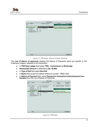 Transactions
62
Figure 2.41 TDS Details – Selection of Nature of Payment
The List of Nature of payments displays the Nature of Payments which are specific to the
Expenses Ledgers, selected in the transaction.
In TDS Duty Ledger field select TDS – Commission or Brokerage
Assessable Amount is defaulted to Rs. 50,000
In Type of Ref field select New Ref
In Name field accept the default reference number – Purc / 3-2
In Nature of Payment field, select Payment to Contractors (Advertisement Con-
tractors) from the List of Nature of Payments.
Figure 2.42 TDS Details
 