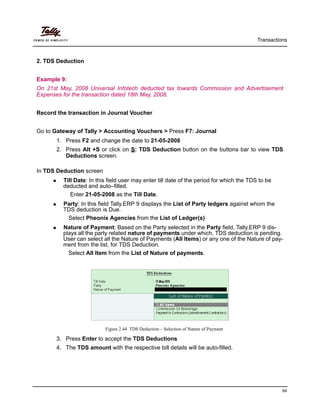 Transactions
64
2. TDS Deduction
Example 9:
On 21st May, 2008 Universal Infotech deducted tax towards Commission and Advertisement
Expenses for the transaction dated 18th May, 2008.
Record the transaction in Journal Voucher
Go to Gateway of Tally > Accounting Vouchers > Press F7: Journal
1. Press F2 and change the date to 21-05-2008
2. Press Alt +S or click on S: TDS Deduction button on the buttons bar to view TDS
Deductions screen.
In TDS Deduction screen
Till Date: In this field user may enter till date of the period for which the TDS to be
deducted and auto–filled.
Enter 21-05-2008 as the Till Date.
Party: In this field Tally.ERP 9 displays the List of Party ledgers against whom the
TDS deduction is Due.
Select Pheonix Agencies from the List of Ledger(s)
Nature of Payment: Based on the Party selected in the Party field, Tally.ERP 9 dis-
plays all the party related nature of payments under which, TDS deduction is pending.
User can select all the Nature of Payments (All Items) or any one of the Nature of pay-
ment from the list, for TDS Deduction.
Select All Item from the List of Nature of payments.
Figure 2.44 TDS Deduction – Selection of Nature of Payment
3. Press Enter to accept the TDS Deductions
4. The TDS amount with the respective bill details will be auto-filled.
 