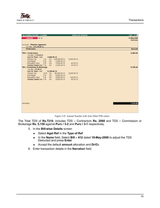 Transactions
65
Figure 2.45 Journal Voucher with Auto filled TDS values
The Total TDS of Rs.7210, includes TDS – Contractors Rs. 2060 and TDS – Commission or
Brokerage Rs. 5,150 against Purc / 3-2 and Purc / 3-1 respectively.
5. In the Bill-wise Details screen
Select Agst Ref in the Type of Ref
In the Name field, Select Bill – 412 dated 18-May-2008 to adjust the TDS
Deducted and press Enter
Accept the default amount allocation and Dr/Cr.
6. Enter transaction details in the Narration field.
 