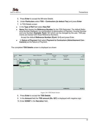 Transactions
68
5. Press Enter to accept the Bill-wise Details
6. Under Particulars select TDS – Contractors (to deduct Tax) and press Enter
7. In TDS Details screen
In the Type of Ref field select New Ref
Name filed display the Reference Number for the TDS Deducted. The default Refer-
ence Number displayed, is a combination of abbreviation of Payment, Voucher Number
and Line Number. Example: Pymt / 3-1 which can be changed by the user. TDS pay-
ments are tracked with these Reference Numbers.
Accept the default Reference Number (Pymt / 3-1) and press Enter.
In Nature of Payment field select Payment to Contractors (Advertisement Con-
tractors) as the Nature of Payment.
The completed TDS Details screen is displayed as shown
Figure 2.48 TDS Details Screen
8. Press Enter to accept the TDS Details
9. In the Amount field the TDS amount (Rs. 927) is displayed with negative sign
10. Enter 025687 in the Narration field.
 