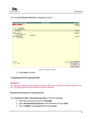 Transactions
69
The completed Payment Voucher is displayed as shown
Figure 2.49 Payment Voucher
11. Press Enter to accept
2. Adjusting Advance against the Bill
Example 11:
On 15th June, 2008 Universal Infotech received a Bill (vide no. 982) from Pheonix Agencies for
Rs. 1,50,000 towards the Advertisement services rendered.
Record the transaction in Journal Voucher
Go to Gateway of Tally > Accounting Vouchers > Press F7: Journal
1. Press F2 and change the date to 15-06-2008
2. Select Advertisement Expenses in the Debit field and press Enter
3. Enter 1,50,000 in the Amount field and press Enter
 
