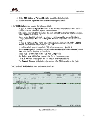 Transactions
70
4. In the TDS Nature of Payment Details, accept the default details.
5. Select Pheonix Agencies in the Credit field and press Enter.
In the TDS Details screen provide the following details
In Type of Ref select Agst Ref from the method of Adjustment, to adjust the advance
(on which TDS is deducted) against the Bill amount.
In the Name field Tally.ERP 9 displays the party related Pending Tax bills for selection.
Select Pymt / 3-1 from the List.
Based on the Tax Bill selected, the details in the Nature of Payment, TDS Duty
Ledger, Assessable Amount and Payable Amount field will be defaulted automati-
cally.
In Type of Ref select New Ref to account the Balance Amount (60,000 = 1,50,000 -
90,000) payable to the party, to deduct the TDS.
In the Name field accept the default TDS reference number – Jrnl / 5-2
In Nature of Payment field select Payment to Contractors (Advertisement Contrac-
tors) from the List of nature of Payment(s)
Select TDS – Contractors in the TDS Duty Ledger field.
Set Deduct now field to Yes to deduct the Tax in the same voucher.
The TDS Amount field displays the Tax amount deducted at source
The Payable Amount field displays the amount (after TDS) payable to the Party.
The completed TDS Details screen is displayed as shown
Figure 2.50 TDS Details Screen
 