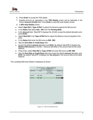 Transactions
71
6. Press Enter to accept the TDS details
7. Payable Amount as calculated in the TDS Details screen will be defaulted in the
Party’s Amount (Credit) field. Press Enter to view Bill–wise Details screen.
8. In Bill–wise Details screen,
Select Agst Ref in Type of Ref, to adjust the Advance against the Bill amount.
In the Name field select Adv - 001 from the Pending Bills
In the Amount field, Tally.ERP 9 displays Rs. 90,000, accept the default allocation and
press Enter.
Select New Ref in the Type of Ref field to adjust the Balance amount payable to the
party.
In the Name field enter the Bill name as Bill - 982
Skip the Due Date or Credit Days field
Accept the default amount allocation and Dr/Cr. By default Tally.ERP 9 displays the
Balance Bill amount [1,50,000 – Advance (90,000)] in the amount field as the credit
balance.
Press Enter, select New Ref as Type of Ref and enter Bill name as Bill -982
Skip the Due Date or Credit Days field and accept the default amount allocation and
Dr/Cr. By default Tally.ERP 9 displays the Tax amount in the amount field as the debit
balance.
The completed Bill-wise Details is displayed as shown
Figure 2.51 Bill-wise Details Screen
 