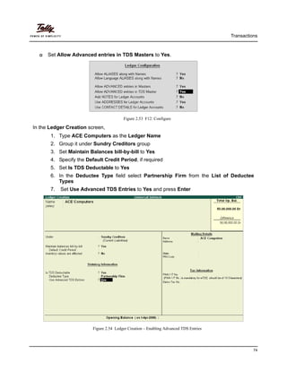 Transactions
74
Set Allow Advanced entries in TDS Masters to Yes.
Figure 2.53 F12: Configure
In the Ledger Creation screen,
1. Type ACE Computers as the Ledger Name
2. Group it under Sundry Creditors group
3. Set Maintain Balances bill-by-bill to Yes
4. Specify the Default Credit Period, if required
5. Set Is TDS Deductable to Yes
6. In the Deductee Type field select Partnership Firm from the List of Deductee
Types
7. Set Use Advanced TDS Entries to Yes and press Enter
Figure 2.54 Ledger Creation – Enabling Advanced TDS Entries
 