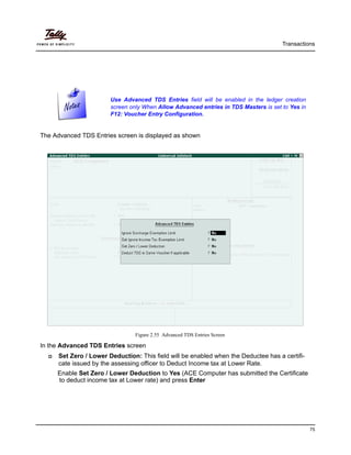 Transactions
75
The Advanced TDS Entries screen is displayed as shown
Figure 2.55 Advanced TDS Entries Screen
In the Advanced TDS Entries screen
Set Zero / Lower Deduction: This field will be enabled when the Deductee has a certifi-
cate issued by the assessing officer to Deduct Income tax at Lower Rate.
Enable Set Zero / Lower Deduction to Yes (ACE Computer has submitted the Certificate
to deduct income tax at Lower rate) and press Enter
Use Advanced TDS Entries field will be enabled in the ledger creation
screen only When Allow Advanced entries in TDS Masters is set to Yes in
F12: Voucher Entry Configuration.
 