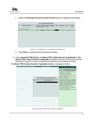 Transactions
77
Details in Surcharge, Ed Cess and Sec Ed Cess fields are defaulted automatically.
Figure 2.57 Completed Zero / Lower Deduction Details Screen
Press Enter to accept Zero/Lower Deduction Details.
Under Advanced TDS Entries, set Deduct TDS in Same Voucher if applicable to Yes.
Deduct TDS in Same Voucher if applicable is enabled only when, the income tax will be
deducted in the same voucher where the Due/ Payment is accounted for the party.
The Deduct TDS in Same Voucher if applicable screen is displayed as shown
Figure 2.58 Deduct TDS in Same Voucher if applicable
 