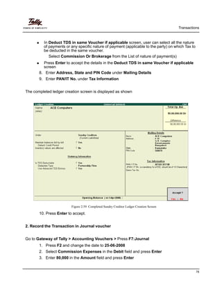 Transactions
78
In Deduct TDS in same Voucher if applicable screen, user can select all the nature
of payments or any specific nature of payment (applicable to the party) on which Tax to
be deducted in the same voucher.
Select Commission Or Brokerage from the List of nature of payment(s)
Press Enter to accept the details in the Deduct TDS in same Voucher if applicable
screen
8. Enter Address, State and PIN Code under Mailing Details
9. Enter PAN/IT No. under Tax Information
The completed ledger creation screen is displayed as shown
Figure 2.59 Completed Sundry Creditor Ledger Creation Screen
10. Press Enter to accept.
2. Record the Transaction in Journal voucher
Go to Gateway of Tally > Accounting Vouchers > Press F7:Journal
1. Press F2 and change the date to 25-06-2008
2. Select Commission Expenses in the Debit field and press Enter
3. Enter 80,000 in the Amount field and press Enter
 