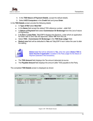 Transactions
79
4. In the TDS Nature of Payment Details, accept the default details.
5. Select ACE Computers in the Credit field and press Enter.
In the TDS Details screen provide the following details
In Type of Ref select New Ref
In the Name field accept the default TDS reference number – Jrnl / 6-1
In Nature of Payment field select Commission Or Brokerage from the List of nature
of Payment(s)
In Is Zero / Lower Rate, Tally.ERP 9 displays the Sections, under which an application
for lower rate or Zero rate are approved. Select 197 from the List.
Select TDS – Commission Or Brokerage in the TDS Duty Ledger field.
Deduct now field will be defaulted to Yes and Tally.ERP 9 won’t allow the user to alter
the setting.
Deduct now filed will be defaulted to Yes, when the option Deduct TDS in
Same Voucher if applicable is enabled in the Party Ledger for the Nature of
Payment (selected in the transaction).
The TDS Amount field displays the Tax amount deducted at source
The Payable Amount field displays the amount (after TDS) payable to the Party.
The completed TDS Details screen is displayed as shown
Figure 2.60 TDS Details Screen
 