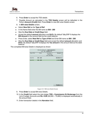 Transactions
80
6. Press Enter to accept the TDS details
7. Payable Amount as calculated in the TDS Details screen will be defaulted in the
Party’s Amount (Credit) field. Press Enter to view Bill–wise Details screen.
8. In Bill–wise Details screen,
Select New Ref as the Type of Ref
In the Name field enter the Bill name as Bill - 260
Skip the Due Date or Credit Days field
Accept the default amount allocation and Dr/Cr. By default Tally.ERP 9 displays the
Bill amount in the amount field as the credit balance.
Press Enter, select New Ref as Type of Ref and Enter Bill name as Bill - 260
Skip the Due Date or Credit Days field and accept the default amount allocation and
Dr/Cr. By default Tally.ERP 9 displays the Tax amount in the amount field as the debit
balance.
The completed Bill-wise Details is displayed as shown
Figure 2.61 Bill-wise Details Screen
9. Press Enter to accept Bill-wise Details.
10. In the Credit field select the duty ledger TDS – Commission Or Brokerage from the
List of Ledger Accounts and Rs. 4120 (80,000 – 75,880) is displayed automatically in
the amount field.
11. Enter transaction details in the Narration field.
 