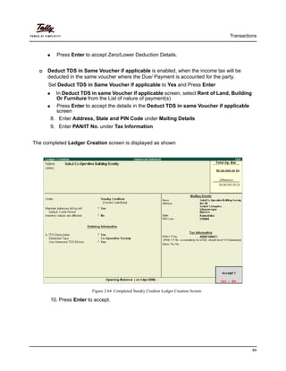 Transactions
84
Press Enter to accept Zero/Lower Deduction Details.
Deduct TDS in Same Voucher if applicable is enabled, when the income tax will be
deducted in the same voucher where the Due/ Payment is accounted for the party.
Set Deduct TDS in Same Voucher if applicable to Yes and Press Enter
In Deduct TDS in same Voucher if applicable screen, select Rent of Land, Building
Or Furniture from the List of nature of payment(s)
Press Enter to accept the details in the Deduct TDS in same Voucher if applicable
screen
8. Enter Address, State and PIN Code under Mailing Details
9. Enter PAN/IT No. under Tax Information
The completed Ledger Creation screen is displayed as shown
Figure 2.64 Completed Sundry Creditor Ledger Creation Screen
10. Press Enter to accept.
 