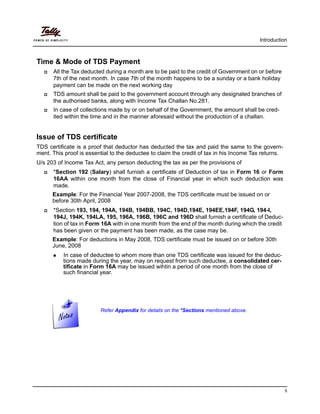 Introduction
5
Time & Mode of TDS Payment
All the Tax deducted during a month are to be paid to the credit of Government on or before
7th of the next month. In case 7th of the month happens to be a sunday or a bank holiday
payment can be made on the next working day
TDS amount shall be paid to the government account through any designated branches of
the authorised banks, along with Income Tax Challan No.281.
In case of collections made by or on behalf of the Government, the amount shall be cred-
ited within the time and in the manner aforesaid without the production of a challan.
Issue of TDS certificate
TDS certificate is a proof that deductor has deducted the tax and paid the same to the govern-
ment. This proof is essential to the deductee to claim the credit of tax in his Income Tax returns.
U/s 203 of Income Tax Act, any person deducting the tax as per the provisions of
*Section 192 (Salary) shall furnish a certificate of Deduction of tax in Form 16 or Form
16AA within one month from the close of Financial year in which such deduction was
made.
Example: For the Financial Year 2007-2008, the TDS certificate must be issued on or
before 30th April, 2008
*Section 193, 194, 194A, 194B, 194BB, 194C, 194D,194E, 194EE,194F, 194G, 194-I,
194J, 194K, 194LA, 195, 196A, 196B, 196C and 196D shall furnish a certificate of Deduc-
tion of tax in Form 16A with in one month from the end of the month during which the credit
has been given or the payment has been made, as the case may be.
Example: For deductions in May 2008, TDS certificate must be issued on or before 30th
June, 2008
In case of deductee to whom more than one TDS certificate was issued for the deduc-
tions made during the year, may on request from such deductee, a consolidated cer-
tificate in Form 16A may be issued wihtin a period of one month from the close of
such financial year.
Refer Appendix for details on the *Sections mentioned above.
 
