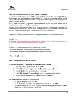 Transactions
88
2.4.7 Surcharge Calculation on Prior Period Expenses
As per Income Tax Act, Surcharge on TDS is applicable for the payment(s) exceeding Rs.10 lakhs
(for Individual, HUF and Association of Persons) and Rs 1 Crore (for Companies, Artificial Judicial
Person and Partnership Firm). However it is not applicable deducteeTypes such as Co-Operative
Society and Local Authority.
In TDS, when the payment exceeds the Surcharge exemption Limit, Surcharge is applicable on
the entire amount right from the first transaction.
However, the transactions recorded until the deductee reached the surcharge exemption limit
were not charged to surcharge, in such cases surcharge is to be calculated on the entire amount.
Tally.ERP 9 automatically calculates the surcharge on the prior transactions.
Consider the following example to account surcharge calculation on prior period Expenses.
Example 14:
On 9th July, 2008 Universal Infotech received a Bill (vide No. 1024) from Pheonix Agencies for
Rs. 3,00,000 towards the Advertisement services rendered.
To account the above transaction follow the steps given below
1. Accounting Expenses in Journal Voucher (surcharge is calculated)
2. Accounting Surcharge on prior period Expenses in Journal voucher
1. Accounting Expenses
Record the transaction in Journal Voucher
Go to Gateway of Tally > Accounting Vouchers > Press F7:Journal
1. Press F2 and change the date to 09-07-2008
2. Select Advertisement Expenses in the Debit field and press Enter
3. Enter 3,00,000 in the Amount field and press Enter
4. In the TDS Nature of Payment Details screen, accept the default details.
5. Select Pheonix Agencies in the Credit field and press Enter.
In TDS Details screen provide the following details
In Type of Ref field, select New Ref
In the Name field accept the default TDS reference number – Jrnl / 8-1
In Nature of Payment field select Payment to Contractors (Advertisement Contrac-
tors) from the List of nature of Payment(s)
 