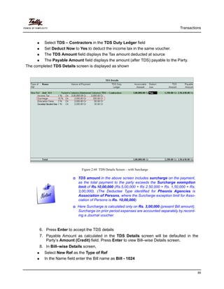 Transactions
89
Select TDS – Contractors in the TDS Duty Ledger field
Set Deduct Now to Yes to deduct the income tax in the same voucher.
The TDS Amount field displays the Tax amount deducted at source
The Payable Amount field displays the amount (after TDS) payable to the Party.
The completed TDS Details screen is displayed as shown
Figure 2.68 TDS Details Screen – with Surcharge
6. Press Enter to accept the TDS details
7. Payable Amount as calculated in the TDS Details screen will be defaulted in the
Party’s Amount (Credit) field. Press Enter to view Bill–wise Details screen.
8. In Bill–wise Details screen,
Select New Ref as the Type of Ref
In the Name field enter the Bill name as Bill - 1024
TDS amount in the above screen includes surcharge on the payment,
as the total payment to the party exceeds the Surcharge exemption
limit of Rs.10,00,000 (Rs.5,00,000 + Rs 2.50,000 + Rs. 1,50,000 + Rs.
3,00,000). (The Deductee Type identified for Pheonix Agencies is
Association of Persons, where the Surcharge exception limit for Asso-
ciation of Persons is Rs. 10,00,000)
Here Surcharge is calculated only on Rs. 3,00,000 (present Bill amount).
Surcharge on prior period expenses are accounted separately by record-
ing a Journal voucher.
 
