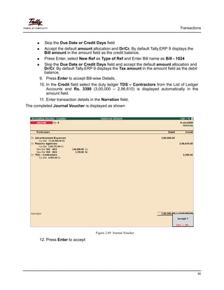 Transactions
90
Skip the Due Date or Credit Days field
Accept the default amount allocation and Dr/Cr. By default Tally.ERP 9 displays the
Bill amount in the amount field as the credit balance.
Press Enter, select New Ref as Type of Ref and Enter Bill name as Bill - 1024
Skip the Due Date or Credit Days field and accept the default amount allocation and
Dr/Cr. By default Tally.ERP 9 displays the Tax amount in the amount field as the debit
balance.
9. Press Enter to accept Bill-wise Details.
10. In the Credit field select the duty ledger TDS – Contractors from the List of Ledger
Accounts and Rs. 3390 (3,00,000 – 2,96,610) is displayed automatically in the
amount field.
11. Enter transaction details in the Narration field.
The completed Journal Voucher is displayed as shown
Figure 2.69 Journal Voucher
12. Press Enter to accept
 