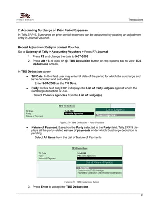 Transactions
91
2. Accounting Surcharge on Prior Period Expenses
In Tally.ERP 9, Surcharge on prior period expenses can be accounted by passing an adjustment
entry in Journal Voucher.
Record Adjustment Entry in Journal Voucher.
Go to Gateway of Tally > Accounting Vouchers > Press F7: Journal
1. Press F2 and change the date to 9-07-2008
2. Press Alt +S or click on S: TDS Deduction button on the buttons bar to view TDS
Deductions screen.
In TDS Deduction screen
Till Date: In this field user may enter till date of the period for which the surcharge and
to be deducted and auto–filled.
Enter 9-07-2008 as the Till Date.
Party: In this field Tally.ERP 9 displays the List of Party ledgers against whom the
Surcharge deduction is Due.
Select Pheonix agencies from the List of Ledger(s)
Figure 2.70 TDS Deductions – Party Selection
Nature of Payment: Based on the Party selected in the Party field, Tally.ERP 9 dis-
plays all the party related nature of payments under which Surcharge deduction is
pending.
Select All Items from the List of Nature of Payments
Figure 2.71 TDS Deductions Screen
3. Press Enter to accept the TDS Deductions
 
