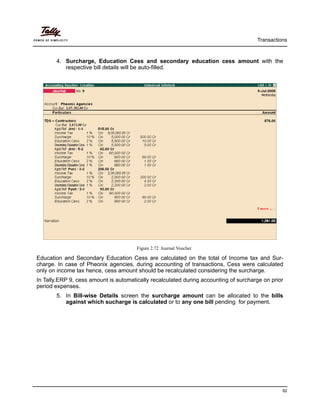 Transactions
92
4. Surcharge, Education Cess and secondary education cess amount with the
respective bill details will be auto-filled.
Figure 2.72 Journal Voucher
Education and Secondary Education Cess are calculated on the total of Income tax and Sur-
charge. In case of Pheonix agencies, during accounting of transactions, Cess were calculated
only on income tax hence, cess amount should be recalculated considering the surcharge.
In Tally.ERP 9, cess amount is automatically recalculated during accounting of surcharge on prior
period expenses.
5. In Bill-wise Details screen the surcharge amount can be allocated to the bills
against which sucharge is calculated or to any one bill pending for payment.
 