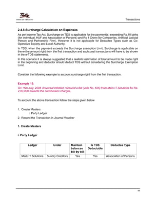 Transactions
95
2.4.8 Surcharge Calculation on Expenses
As per Income Tax Act, Surcharge on TDS is applicable for the payment(s) exceeding Rs.10 lakhs
(for Individual, HUF and Association of Persons) and Rs 1 Crore (for Companies, Artificial Judicial
Person and Partnership Firm). However it is not applicable for Deductee Types such as Co-
Operative Society and Local Authority.
In TDS, when the payment exceeds the Surcharge exemption Limit, Surcharge is applicable on
the entire amount right from the first transaction and such past transactions will have to be shown
in the e-TDS statements.
In this scenario it is always suggested that a realistic estimation of total amount to be made right
in the beginning and deductor should deduct TDS without considering the Surcharge Exemption
Limit.
Consider the following example to account surcharge right from the first transaction.
Example 15:
On 15th July, 2008 Universal Infotech received a Bill (vide No. 555) from Mark IT Solutions for Rs.
2,00,000 towards the commission charges.
To account the above transaction follow the steps given below
1. Create Masters
i. Party Ledger
2. Record the Transaction in Journal Voucher
1. Create Masters
i. Party Ledger
Ledger Under Maintain
balances
bill-by-bill
Is TDS
Deductable
Deductee Type
Mark IT Solutions Sundry Creditors Yes Yes Association of Persons
 