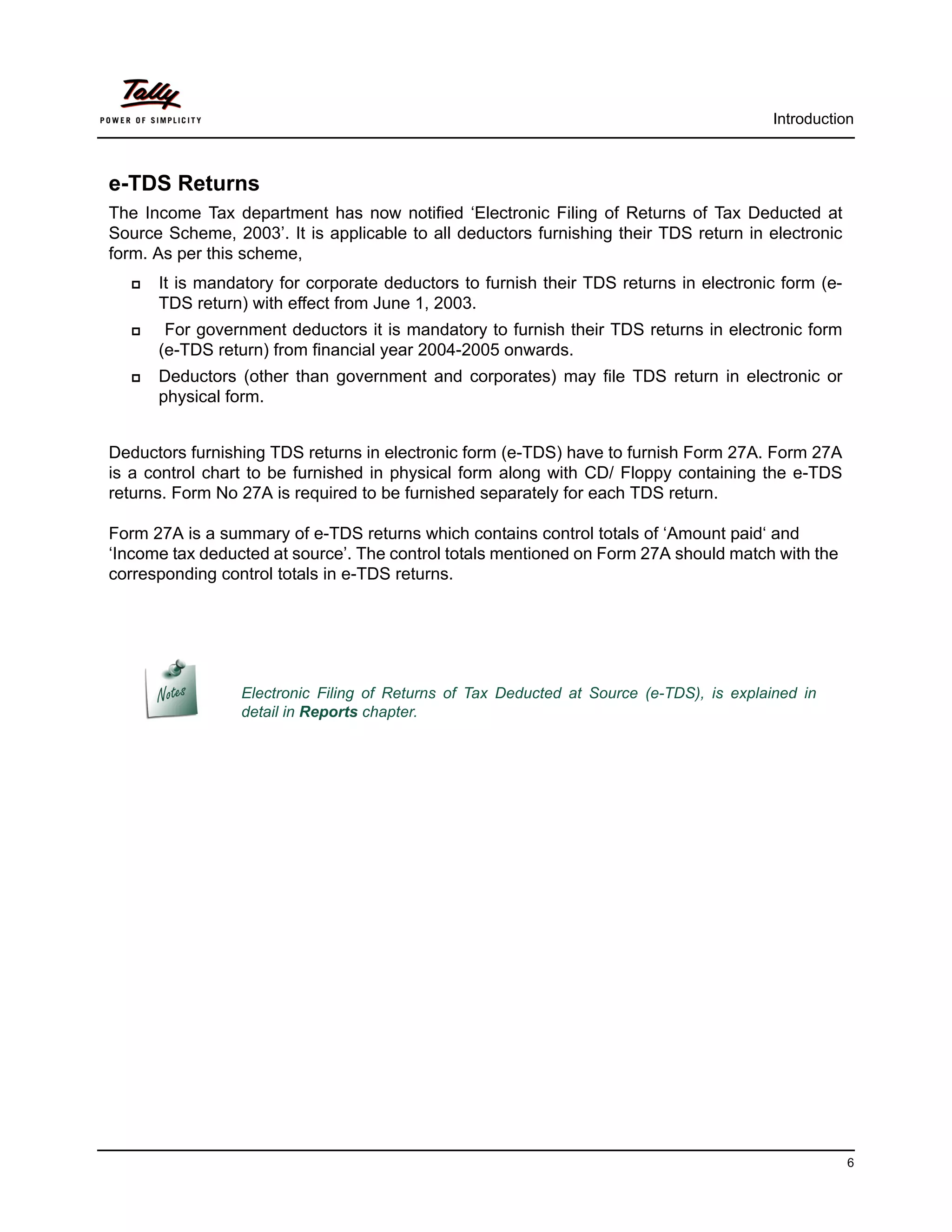 Introduction



e-TDS Returns
The Income Tax department has now notified ‘Electronic Filing of Returns of Tax Deducted at
Source Scheme, 2003’. It is applicable to all deductors furnishing their TDS return in electronic
form. As per this scheme,
     It is mandatory for corporate deductors to furnish their TDS returns in electronic form (e-
      TDS return) with effect from June 1, 2003.
      For government deductors it is mandatory to furnish their TDS returns in electronic form
      (e-TDS return) from financial year 2004-2005 onwards.
     Deductors (other than government and corporates) may file TDS return in electronic or
      physical form.


Deductors furnishing TDS returns in electronic form (e-TDS) have to furnish Form 27A. Form 27A
is a control chart to be furnished in physical form along with CD/ Floppy containing the e-TDS
returns. Form No 27A is required to be furnished separately for each TDS return.

Form 27A is a summary of e-TDS returns which contains control totals of ‘Amount paid‘ and
‘Income tax deducted at source’. The control totals mentioned on Form 27A should match with the
corresponding control totals in e-TDS returns.




                 Electronic Filing of Returns of Tax Deducted at Source (e-TDS), is explained in
                 detail in Reports chapter.




                                                                                                    6
 