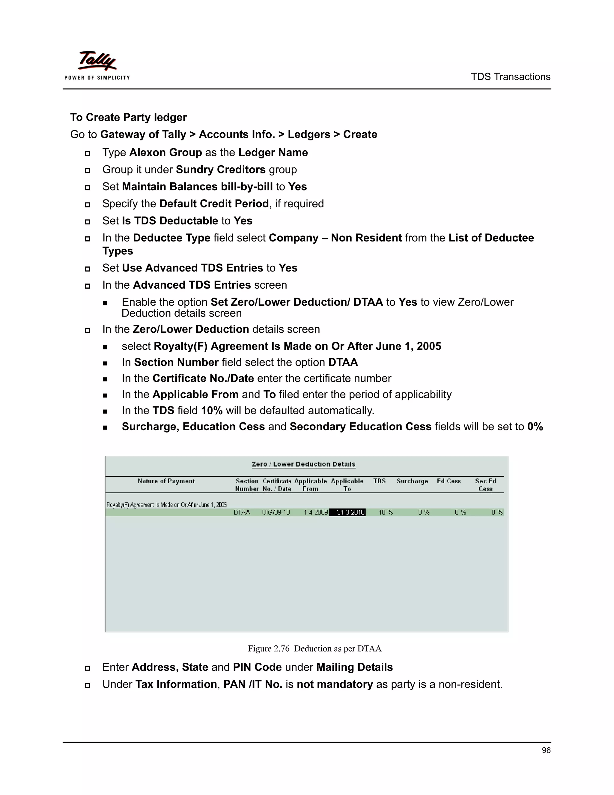 TDS Transactions



To Create Party ledger
Go to Gateway of Tally > Accounts Info. > Ledgers > Create
     Type Alexon Group as the Ledger Name
     Group it under Sundry Creditors group
     Set Maintain Balances bill-by-bill to Yes
     Specify the Default Credit Period, if required
     Set Is TDS Deductable to Yes
     In the Deductee Type field select Company – Non Resident from the List of Deductee
      Types
     Set Use Advanced TDS Entries to Yes
     In the Advanced TDS Entries screen
       Enable  the option Set Zero/Lower Deduction/ DTAA to Yes to view Zero/Lower
           Deduction details screen
     In the Zero/Lower Deduction details screen
       select Royalty(F) Agreement Is Made on Or After June 1, 2005
       In Section Number field select the option DTAA

       In the Certificate No./Date enter the certificate number

       In the Applicable From and To filed enter the period of applicability

       In the TDS field 10% will be defaulted automatically.

       Surcharge, Education Cess and Secondary Education Cess fields will be set to 0%




                                    Figure 2.76 Deduction as per DTAA

     Enter Address, State and PIN Code under Mailing Details
     Under Tax Information, PAN /IT No. is not mandatory as party is a non-resident.




                                                                                            96
 