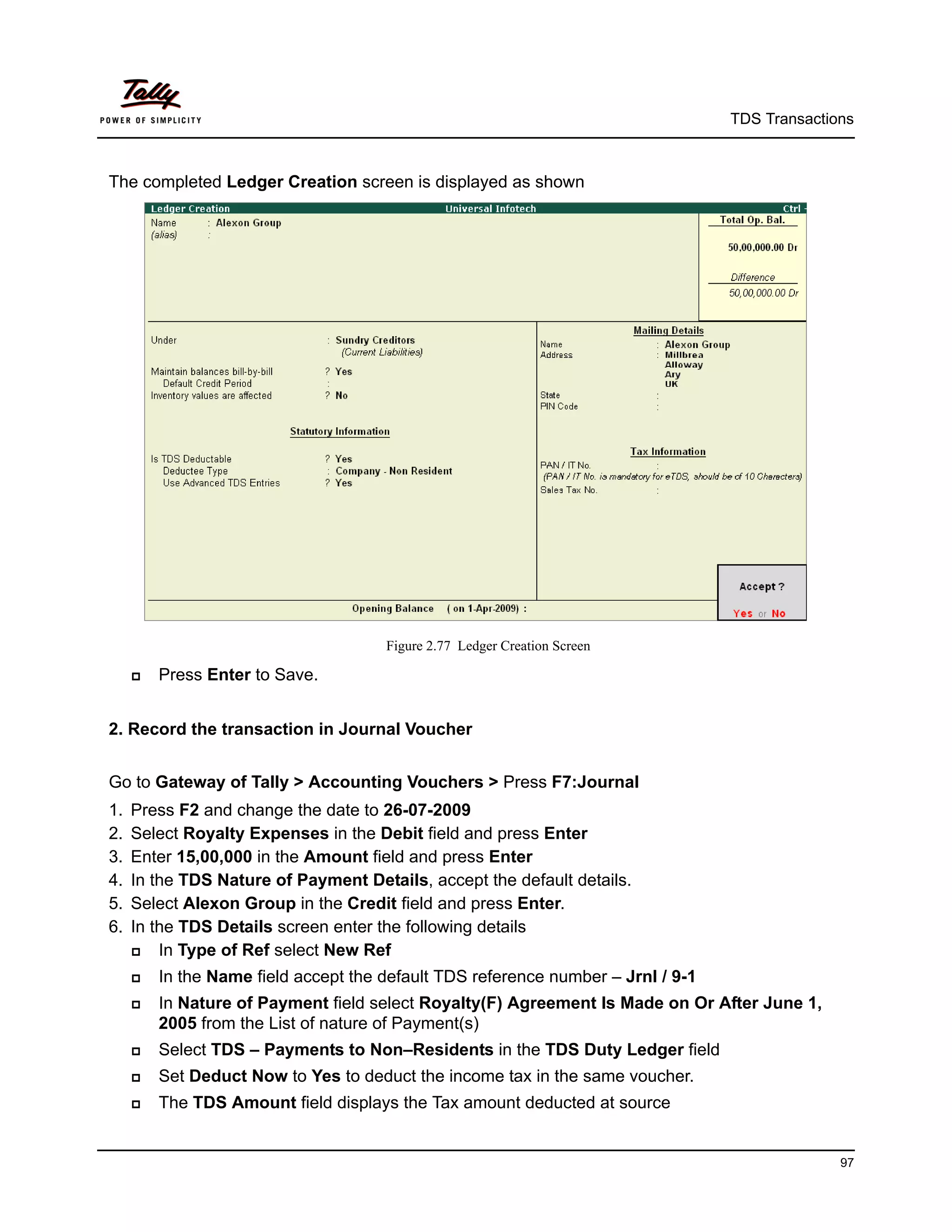 TDS Transactions



The completed Ledger Creation screen is displayed as shown




                                      Figure 2.77 Ledger Creation Screen

        Press Enter to Save.


2. Record the transaction in Journal Voucher


Go to Gateway of Tally > Accounting Vouchers > Press F7:Journal
1.   Press F2 and change the date to 26-07-2009
2.   Select Royalty Expenses in the Debit field and press Enter
3.   Enter 15,00,000 in the Amount field and press Enter
4.   In the TDS Nature of Payment Details, accept the default details.
5.   Select Alexon Group in the Credit field and press Enter.
6.   In the TDS Details screen enter the following details
        In Type of Ref select New Ref
        In the Name field accept the default TDS reference number – Jrnl / 9-1
        In Nature of Payment field select Royalty(F) Agreement Is Made on Or After June 1,
         2005 from the List of nature of Payment(s)
        Select TDS – Payments to Non–Residents in the TDS Duty Ledger field
        Set Deduct Now to Yes to deduct the income tax in the same voucher.
        The TDS Amount field displays the Tax amount deducted at source


                                                                                                97
 