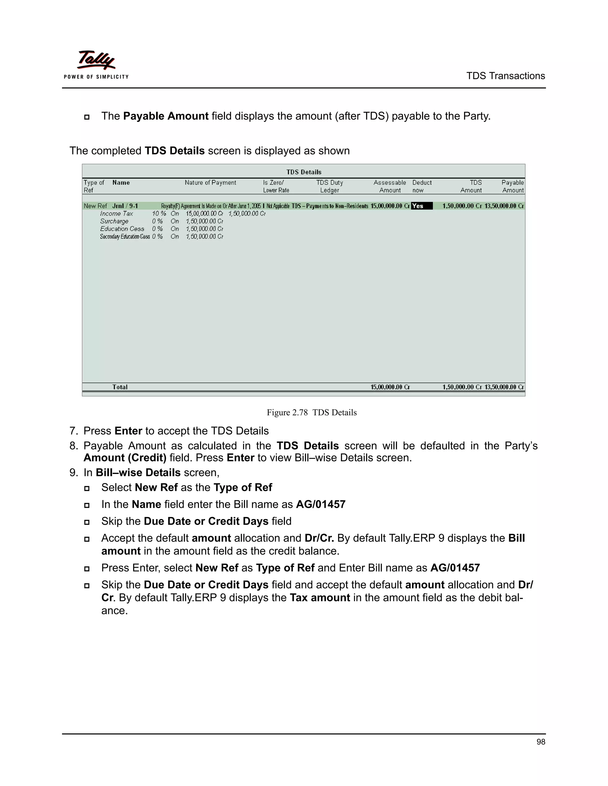 TDS Transactions



     The Payable Amount field displays the amount (after TDS) payable to the Party.


The completed TDS Details screen is displayed as shown




                                        Figure 2.78 TDS Details

7. Press Enter to accept the TDS Details
8. Payable Amount as calculated in the TDS Details screen will be defaulted in the Party’s
   Amount (Credit) field. Press Enter to view Bill–wise Details screen.
9. In Bill–wise Details screen,
      Select New Ref as the Type of Ref
     In the Name field enter the Bill name as AG/01457
     Skip the Due Date or Credit Days field
     Accept the default amount allocation and Dr/Cr. By default Tally.ERP 9 displays the Bill
      amount in the amount field as the credit balance.
     Press Enter, select New Ref as Type of Ref and Enter Bill name as AG/01457
     Skip the Due Date or Credit Days field and accept the default amount allocation and Dr/
      Cr. By default Tally.ERP 9 displays the Tax amount in the amount field as the debit bal-
      ance.




                                                                                                 98
 