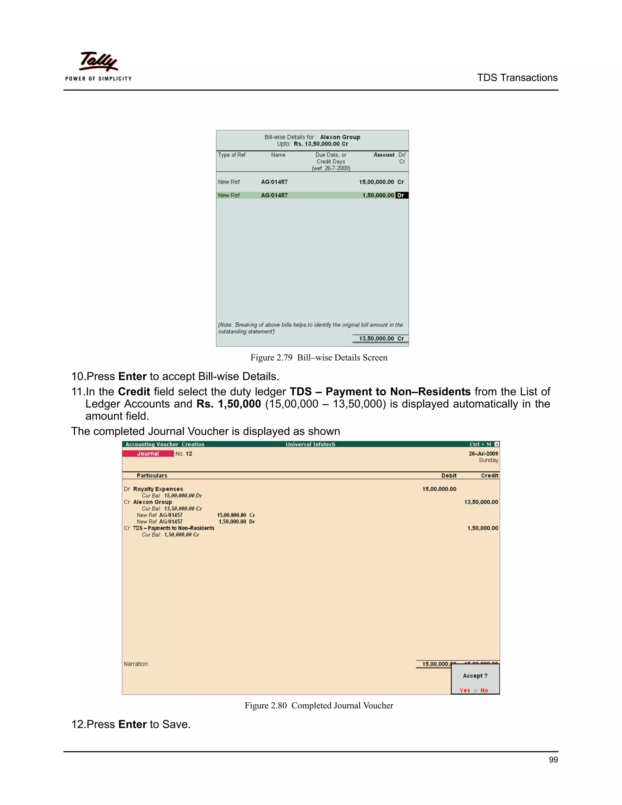 TDS Transactions




                                  Figure 2.79 Bill–wise Details Screen

10.Press Enter to accept Bill-wise Details.
11.In the Credit field select the duty ledger TDS – Payment to Non–Residents from the List of
   Ledger Accounts and Rs. 1,50,000 (15,00,000 – 13,50,000) is displayed automatically in the
   amount field.
The completed Journal Voucher is displayed as shown




                                 Figure 2.80 Completed Journal Voucher

12.Press Enter to Save.


                                                                                            99
 
