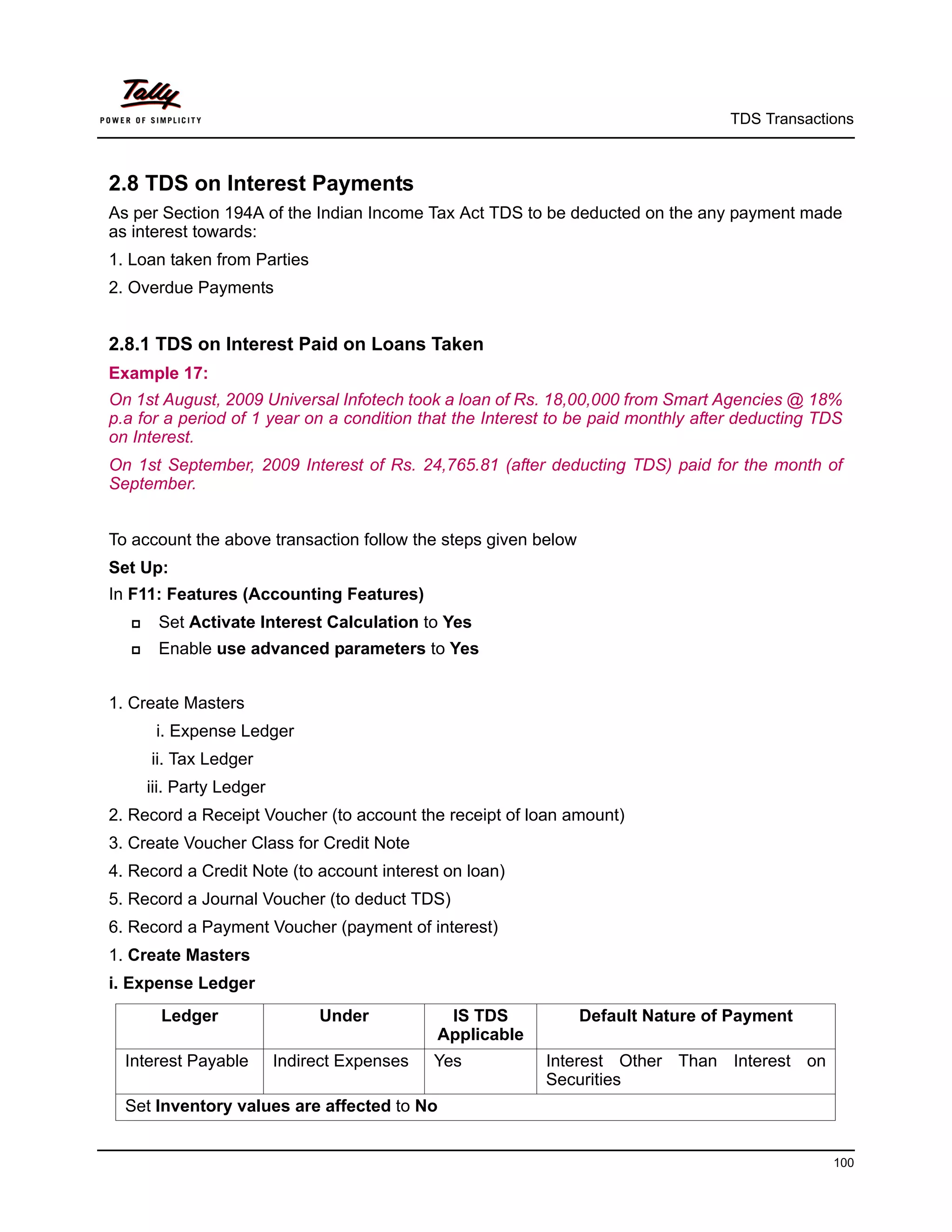 TDS Transactions



2.8 TDS on Interest Payments
As per Section 194A of the Indian Income Tax Act TDS to be deducted on the any payment made
as interest towards:
1. Loan taken from Parties
2. Overdue Payments


2.8.1 TDS on Interest Paid on Loans Taken
Example 17:
On 1st August, 2009 Universal Infotech took a loan of Rs. 18,00,000 from Smart Agencies @ 18%
p.a for a period of 1 year on a condition that the Interest to be paid monthly after deducting TDS
on Interest.
On 1st September, 2009 Interest of Rs. 24,765.81 (after deducting TDS) paid for the month of
September.


To account the above transaction follow the steps given below
Set Up:
In F11: Features (Accounting Features)
      Set Activate Interest Calculation to Yes
      Enable use advanced parameters to Yes


1. Create Masters
       i. Expense Ledger
      ii. Tax Ledger
      iii. Party Ledger
2. Record a Receipt Voucher (to account the receipt of loan amount)
3. Create Voucher Class for Credit Note
4. Record a Credit Note (to account interest on loan)
5. Record a Journal Voucher (to deduct TDS)
6. Record a Payment Voucher (payment of interest)
1. Create Masters
i. Expense Ledger
        Ledger                 Under           IS TDS           Default Nature of Payment
                                              Applicable
  Interest Payable        Indirect Expenses   Yes          Interest Other Than Interest on
                                                           Securities
  Set Inventory values are affected to No


                                                                                                100
 