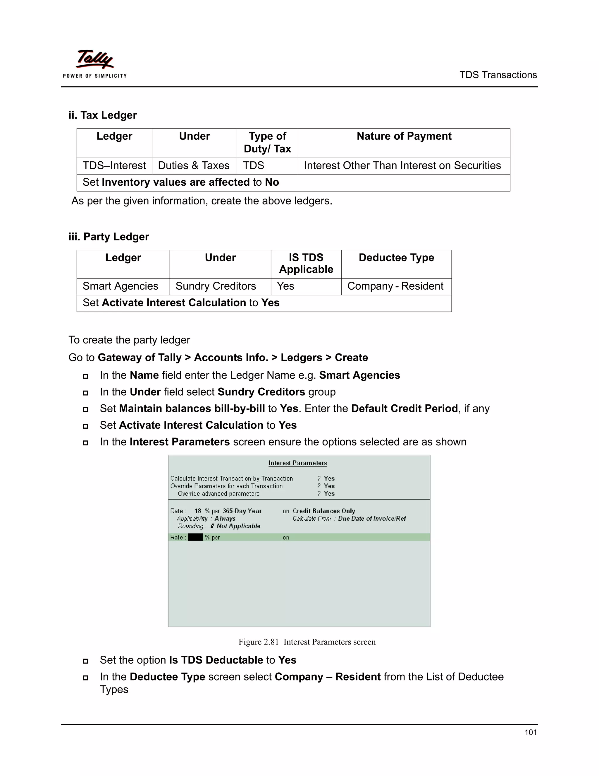 TDS Transactions



ii. Tax Ledger
       Ledger           Under          Type of                       Nature of Payment
                                      Duty/ Tax
   TDS–Interest     Duties & Taxes    TDS              Interest Other Than Interest on Securities
   Set Inventory values are affected to No
As per the given information, create the above ledgers.


iii. Party Ledger
        Ledger               Under               IS TDS               Deductee Type
                                                Applicable
   Smart Agencies      Sundry Creditors        Yes                 Company - Resident
   Set Activate Interest Calculation to Yes


To create the party ledger
Go to Gateway of Tally > Accounts Info. > Ledgers > Create
      In the Name field enter the Ledger Name e.g. Smart Agencies
      In the Under field select Sundry Creditors group
      Set Maintain balances bill-by-bill to Yes. Enter the Default Credit Period, if any
      Set Activate Interest Calculation to Yes
      In the Interest Parameters screen ensure the options selected are as shown




                                     Figure 2.81 Interest Parameters screen

      Set the option Is TDS Deductable to Yes
      In the Deductee Type screen select Company – Resident from the List of Deductee
       Types


                                                                                                      101
 