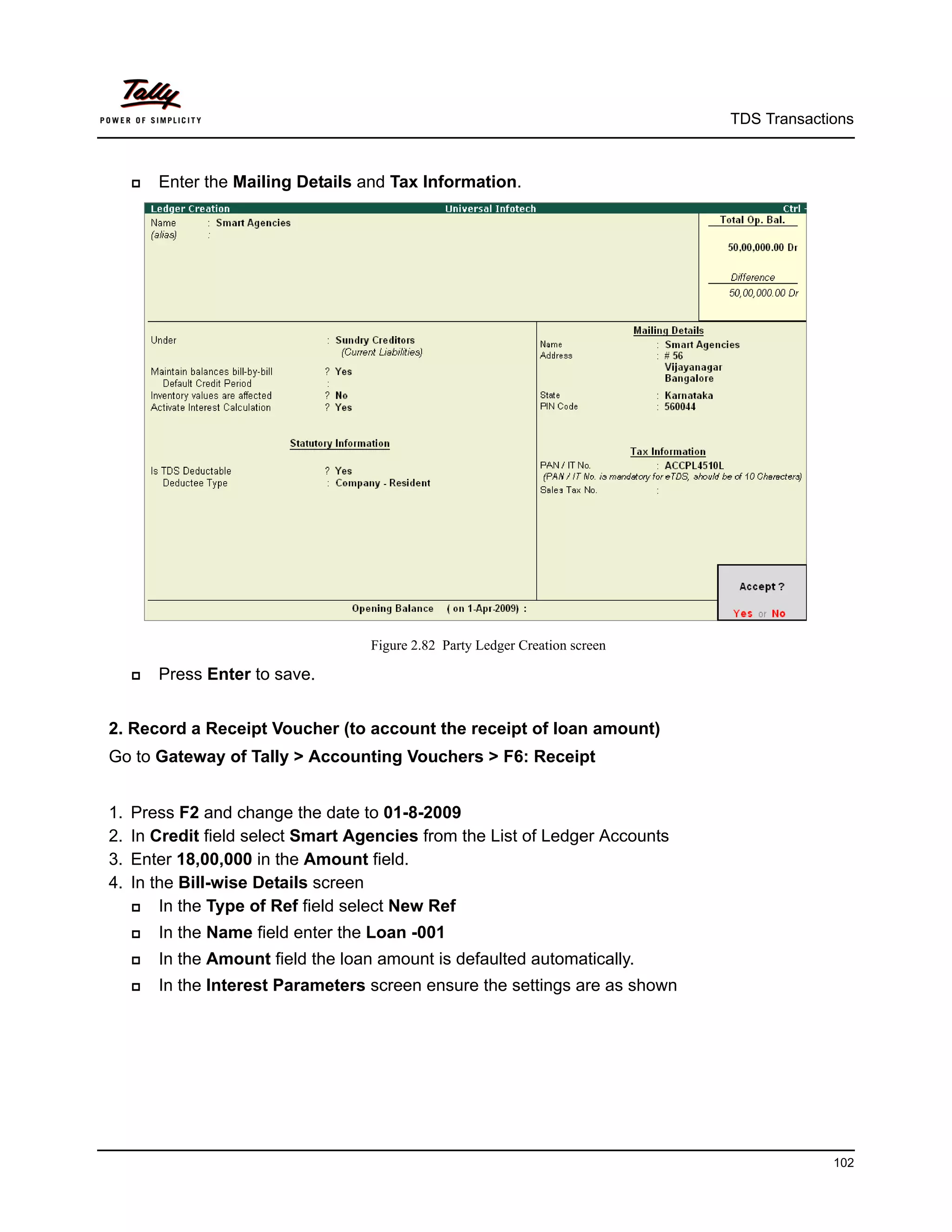 TDS Transactions



        Enter the Mailing Details and Tax Information.




                                     Figure 2.82 Party Ledger Creation screen

        Press Enter to save.


2. Record a Receipt Voucher (to account the receipt of loan amount)
Go to Gateway of Tally > Accounting Vouchers > F6: Receipt


1.   Press F2 and change the date to 01-8-2009
2.   In Credit field select Smart Agencies from the List of Ledger Accounts
3.   Enter 18,00,000 in the Amount field.
4.   In the Bill-wise Details screen
        In the Type of Ref field select New Ref
        In the Name field enter the Loan -001
        In the Amount field the loan amount is defaulted automatically.
        In the Interest Parameters screen ensure the settings are as shown




                                                                                             102
 