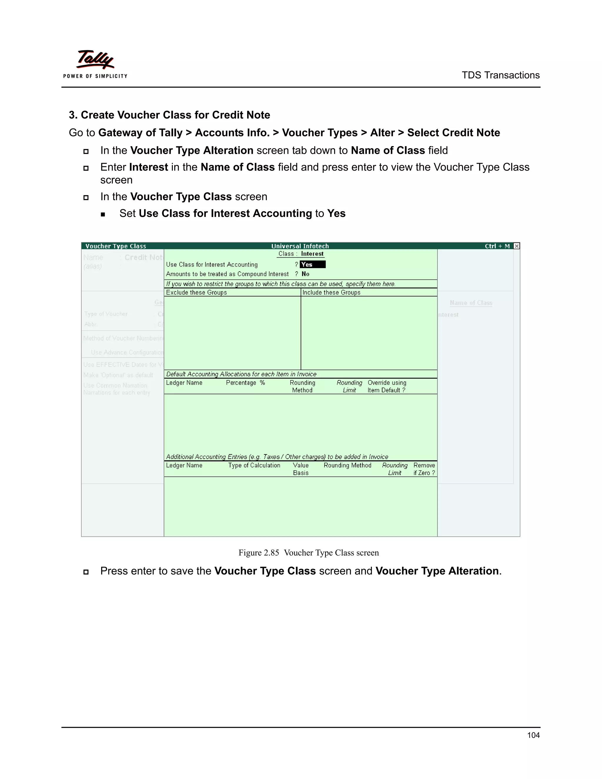 TDS Transactions



3. Create Voucher Class for Credit Note
Go to Gateway of Tally > Accounts Info. > Voucher Types > Alter > Select Credit Note
     In the Voucher Type Alteration screen tab down to Name of Class field
     Enter Interest in the Name of Class field and press enter to view the Voucher Type Class
      screen
     In the Voucher Type Class screen
       Set   Use Class for Interest Accounting to Yes




                                   Figure 2.85 Voucher Type Class screen

     Press enter to save the Voucher Type Class screen and Voucher Type Alteration.




                                                                                             104
 