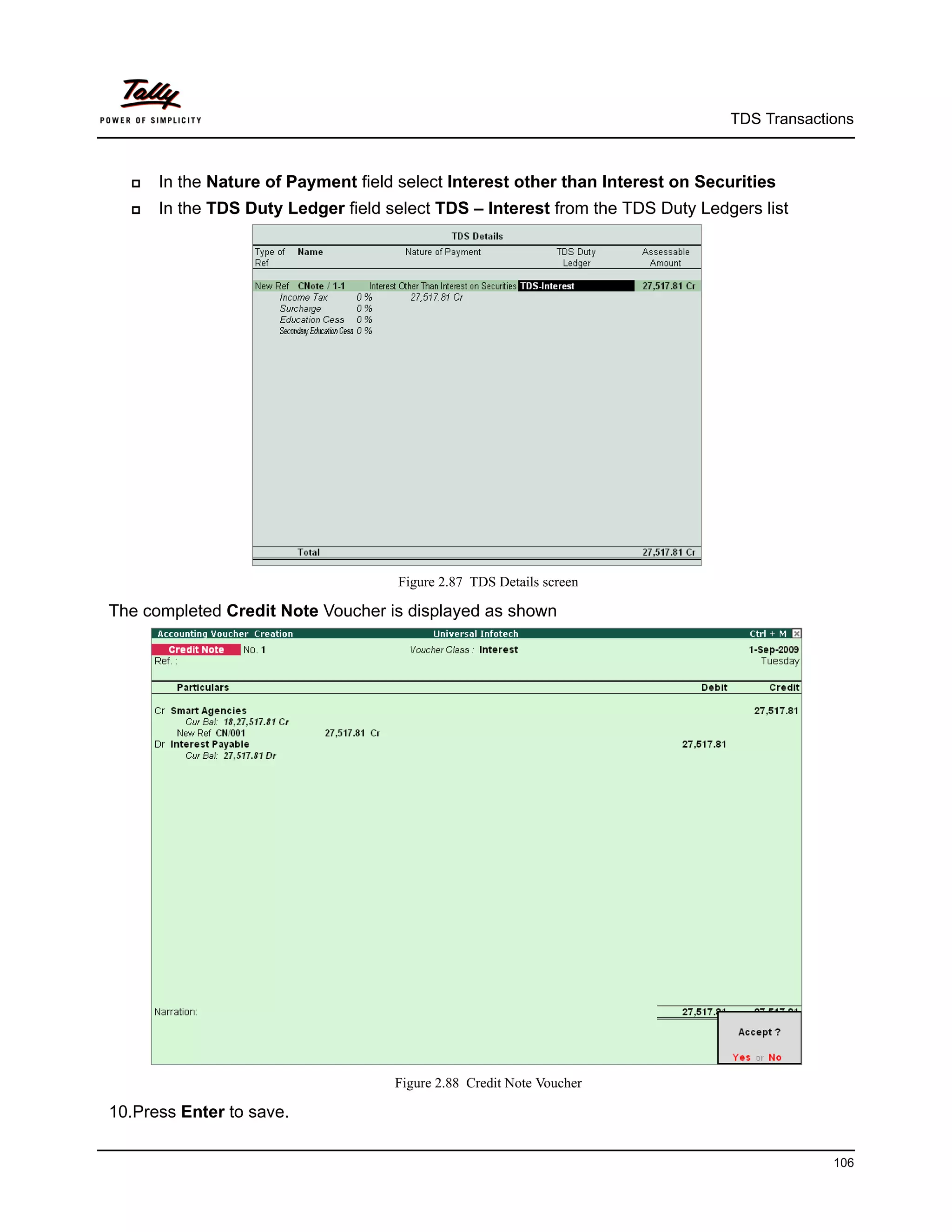 TDS Transactions



     In the Nature of Payment field select Interest other than Interest on Securities
     In the TDS Duty Ledger field select TDS – Interest from the TDS Duty Ledgers list




                                     Figure 2.87 TDS Details screen

The completed Credit Note Voucher is displayed as shown




                                    Figure 2.88 Credit Note Voucher

10.Press Enter to save.

                                                                                             106
 