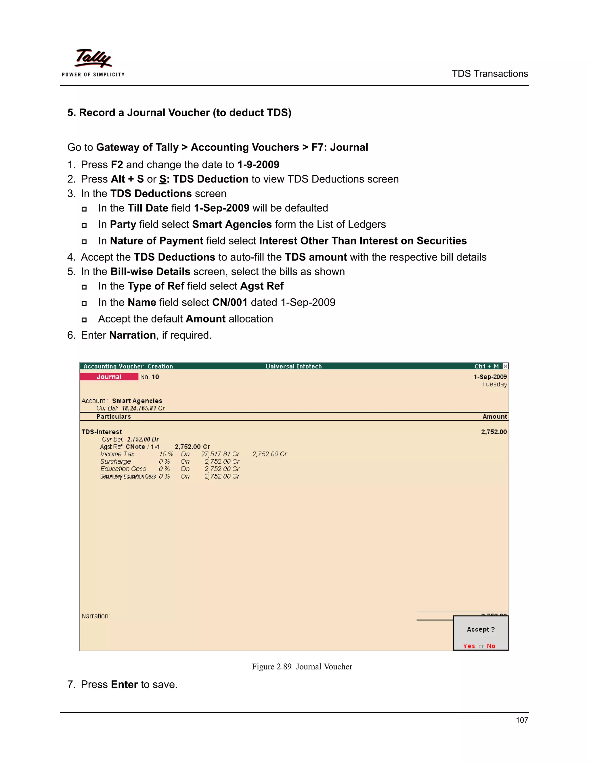 TDS Transactions



5. Record a Journal Voucher (to deduct TDS)


Go to Gateway of Tally > Accounting Vouchers > F7: Journal
1. Press F2 and change the date to 1-9-2009
2. Press Alt + S or S: TDS Deduction to view TDS Deductions screen
3. In the TDS Deductions screen
      In the Till Date field 1-Sep-2009 will be defaulted
      In Party field select Smart Agencies form the List of Ledgers
      In Nature of Payment field select Interest Other Than Interest on Securities
4. Accept the TDS Deductions to auto-fill the TDS amount with the respective bill details
5. In the Bill-wise Details screen, select the bills as shown
      In the Type of Ref field select Agst Ref
      In the Name field select CN/001 dated 1-Sep-2009
      Accept the default Amount allocation
6. Enter Narration, if required.




                                       Figure 2.89 Journal Voucher

7. Press Enter to save.


                                                                                              107
 