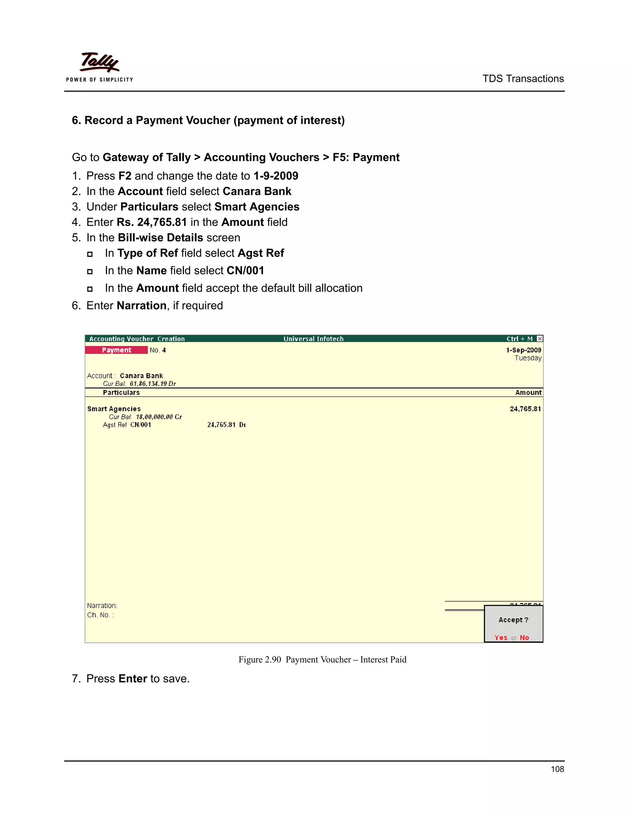 TDS Transactions



6. Record a Payment Voucher (payment of interest)


Go to Gateway of Tally > Accounting Vouchers > F5: Payment
1.   Press F2 and change the date to 1-9-2009
2.   In the Account field select Canara Bank
3.   Under Particulars select Smart Agencies
4.   Enter Rs. 24,765.81 in the Amount field
5.   In the Bill-wise Details screen
        In Type of Ref field select Agst Ref
        In the Name field select CN/001
        In the Amount field accept the default bill allocation
6. Enter Narration, if required




                                    Figure 2.90 Payment Voucher – Interest Paid

7. Press Enter to save.




                                                                                               108
 