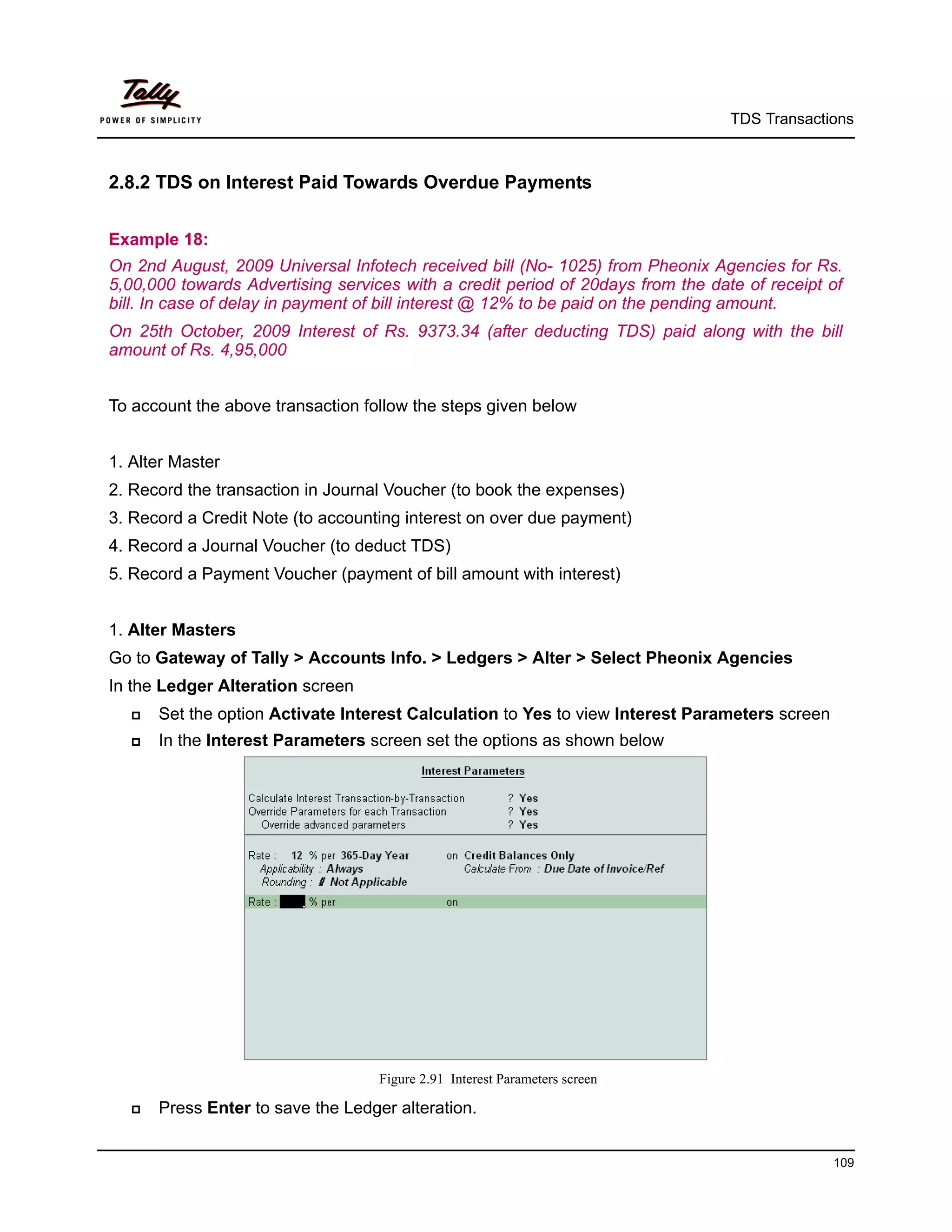 TDS Transactions



2.8.2 TDS on Interest Paid Towards Overdue Payments


Example 18:
On 2nd August, 2009 Universal Infotech received bill (No- 1025) from Pheonix Agencies for Rs.
5,00,000 towards Advertising services with a credit period of 20days from the date of receipt of
bill. In case of delay in payment of bill interest @ 12% to be paid on the pending amount.
On 25th October, 2009 Interest of Rs. 9373.34 (after deducting TDS) paid along with the bill
amount of Rs. 4,95,000


To account the above transaction follow the steps given below


1. Alter Master
2. Record the transaction in Journal Voucher (to book the expenses)
3. Record a Credit Note (to accounting interest on over due payment)
4. Record a Journal Voucher (to deduct TDS)
5. Record a Payment Voucher (payment of bill amount with interest)


1. Alter Masters
Go to Gateway of Tally > Accounts Info. > Ledgers > Alter > Select Pheonix Agencies
In the Ledger Alteration screen
      Set the option Activate Interest Calculation to Yes to view Interest Parameters screen
      In the Interest Parameters screen set the options as shown below




                                    Figure 2.91 Interest Parameters screen

      Press Enter to save the Ledger alteration.


                                                                                                109
 