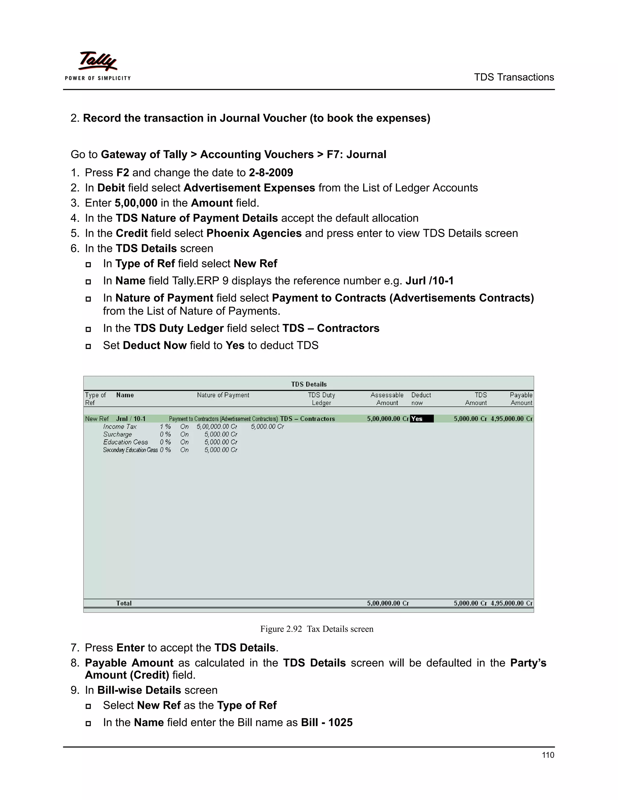 TDS Transactions



2. Record the transaction in Journal Voucher (to book the expenses)


Go to Gateway of Tally > Accounting Vouchers > F7: Journal
1.   Press F2 and change the date to 2-8-2009
2.   In Debit field select Advertisement Expenses from the List of Ledger Accounts
3.   Enter 5,00,000 in the Amount field.
4.   In the TDS Nature of Payment Details accept the default allocation
5.   In the Credit field select Phoenix Agencies and press enter to view TDS Details screen
6.   In the TDS Details screen
        In Type of Ref field select New Ref
        In Name field Tally.ERP 9 displays the reference number e.g. Jurl /10-1
        In Nature of Payment field select Payment to Contracts (Advertisements Contracts)
         from the List of Nature of Payments.
        In the TDS Duty Ledger field select TDS – Contractors
        Set Deduct Now field to Yes to deduct TDS




                                         Figure 2.92 Tax Details screen

7. Press Enter to accept the TDS Details.
8. Payable Amount as calculated in the TDS Details screen will be defaulted in the Party’s
   Amount (Credit) field.
9. In Bill-wise Details screen
      Select New Ref as the Type of Ref
        In the Name field enter the Bill name as Bill - 1025

                                                                                                110
 