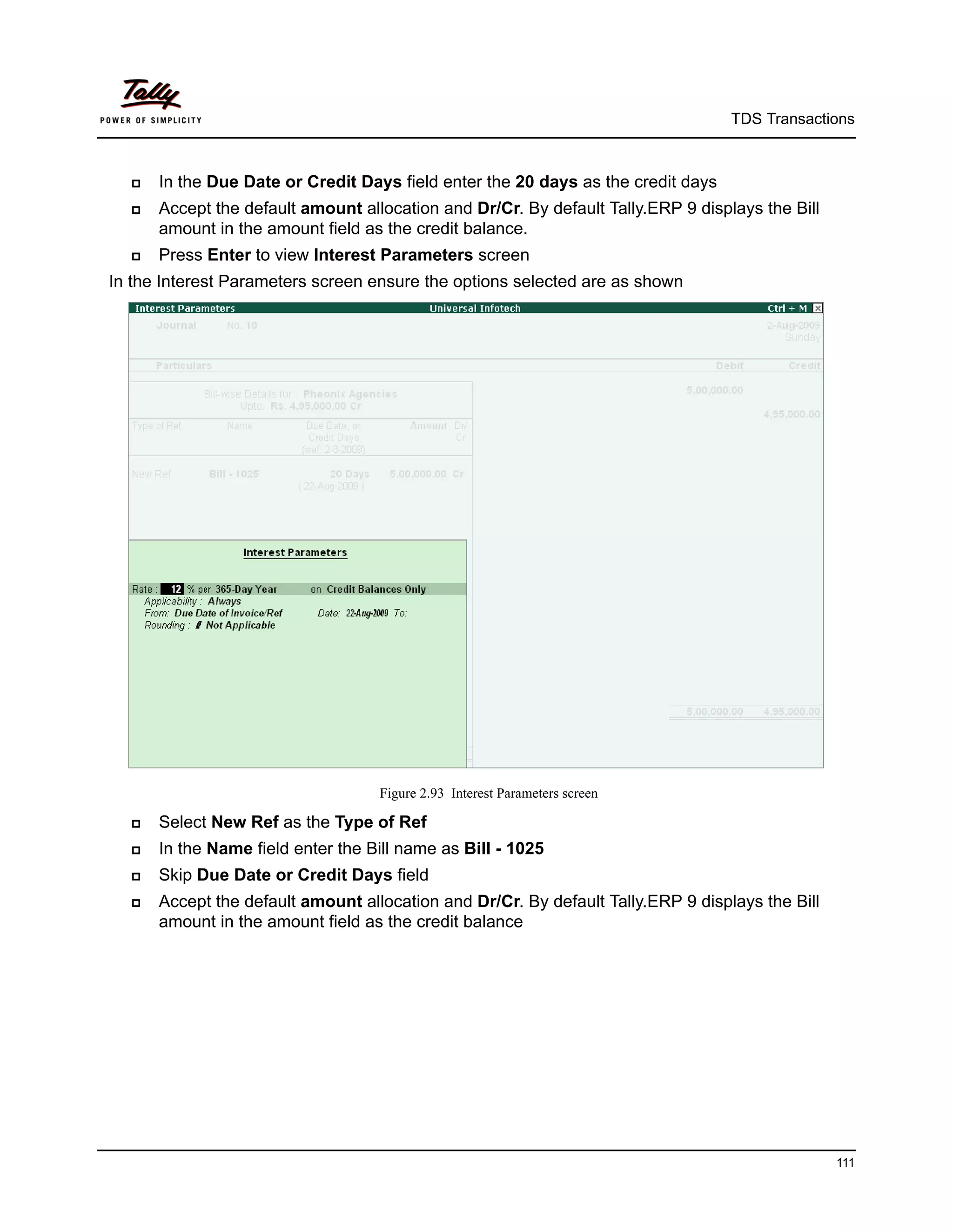 TDS Transactions



     In the Due Date or Credit Days field enter the 20 days as the credit days
     Accept the default amount allocation and Dr/Cr. By default Tally.ERP 9 displays the Bill
      amount in the amount field as the credit balance.
     Press Enter to view Interest Parameters screen
In the Interest Parameters screen ensure the options selected are as shown




                                   Figure 2.93 Interest Parameters screen

     Select New Ref as the Type of Ref
     In the Name field enter the Bill name as Bill - 1025
     Skip Due Date or Credit Days field
     Accept the default amount allocation and Dr/Cr. By default Tally.ERP 9 displays the Bill
      amount in the amount field as the credit balance




                                                                                                 111
 