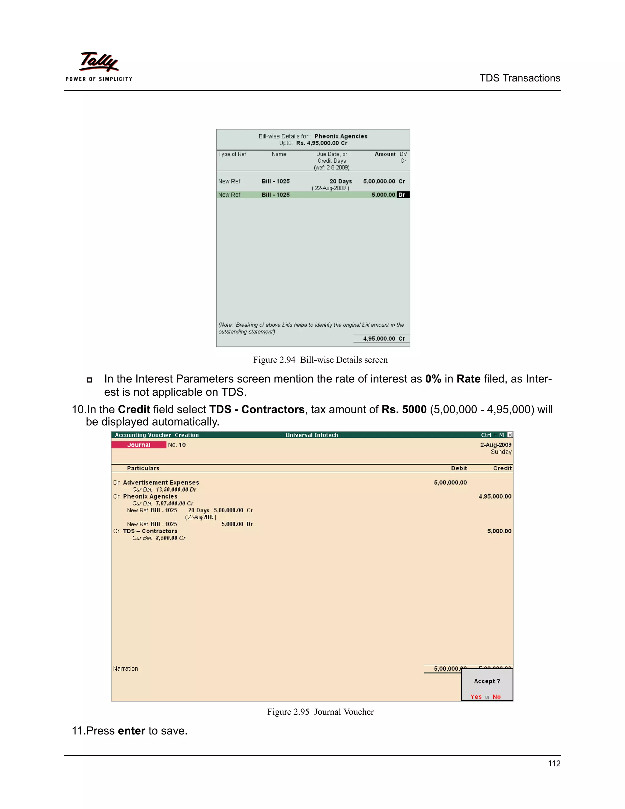 TDS Transactions




                                     Figure 2.94 Bill-wise Details screen

     In the Interest Parameters screen mention the rate of interest as 0% in Rate filed, as Inter-
      est is not applicable on TDS.
10.In the Credit field select TDS - Contractors, tax amount of Rs. 5000 (5,00,000 - 4,95,000) will
   be displayed automatically.




                                        Figure 2.95 Journal Voucher

11.Press enter to save.

                                                                                                  112
 