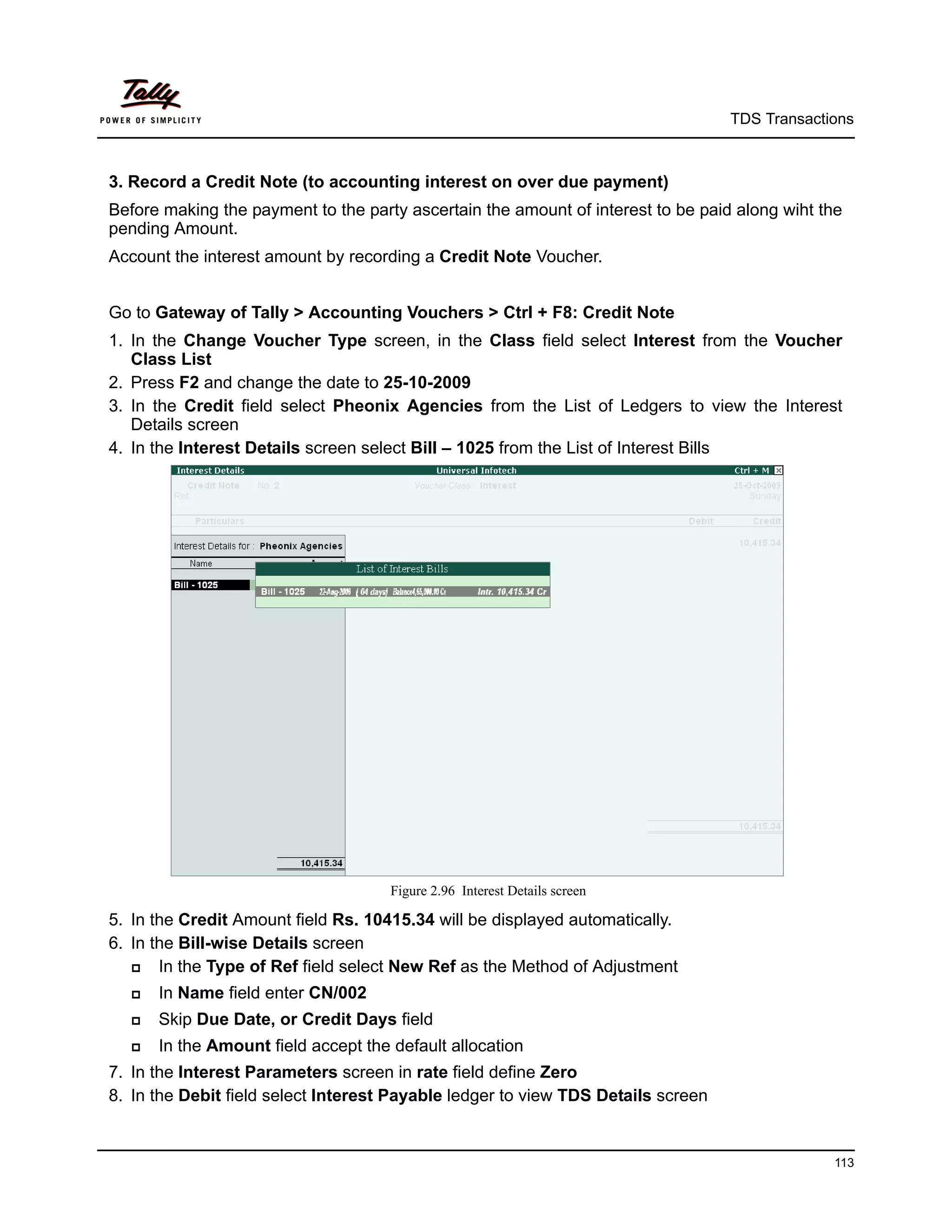 TDS Transactions



3. Record a Credit Note (to accounting interest on over due payment)
Before making the payment to the party ascertain the amount of interest to be paid along wiht the
pending Amount.
Account the interest amount by recording a Credit Note Voucher.


Go to Gateway of Tally > Accounting Vouchers > Ctrl + F8: Credit Note
1. In the Change Voucher Type screen, in the Class field select Interest from the Voucher
   Class List
2. Press F2 and change the date to 25-10-2009
3. In the Credit field select Pheonix Agencies from the List of Ledgers to view the Interest
   Details screen
4. In the Interest Details screen select Bill – 1025 from the List of Interest Bills




                                     Figure 2.96 Interest Details screen

5. In the Credit Amount field Rs. 10415.34 will be displayed automatically.
6. In the Bill-wise Details screen
      In the Type of Ref field select New Ref as the Method of Adjustment
     In Name field enter CN/002
     Skip Due Date, or Credit Days field
     In the Amount field accept the default allocation
7. In the Interest Parameters screen in rate field define Zero
8. In the Debit field select Interest Payable ledger to view TDS Details screen


                                                                                               113
 
