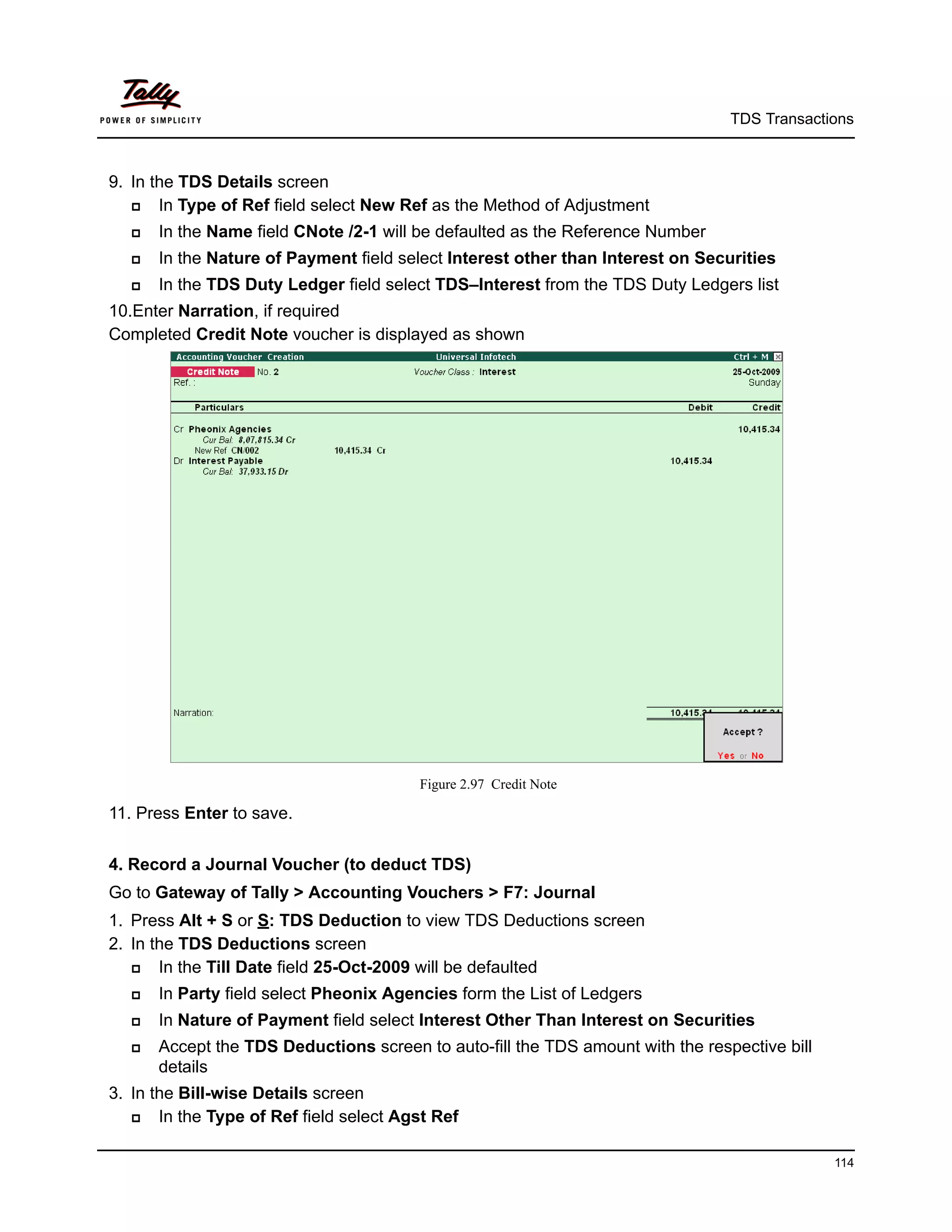 TDS Transactions



9. In the TDS Details screen
      In Type of Ref field select New Ref as the Method of Adjustment
      In the Name field CNote /2-1 will be defaulted as the Reference Number
      In the Nature of Payment field select Interest other than Interest on Securities
      In the TDS Duty Ledger field select TDS–Interest from the TDS Duty Ledgers list
10.Enter Narration, if required
Completed Credit Note voucher is displayed as shown




                                         Figure 2.97 Credit Note

11. Press Enter to save.


4. Record a Journal Voucher (to deduct TDS)
Go to Gateway of Tally > Accounting Vouchers > F7: Journal
1. Press Alt + S or S: TDS Deduction to view TDS Deductions screen
2. In the TDS Deductions screen
      In the Till Date field 25-Oct-2009 will be defaulted
      In Party field select Pheonix Agencies form the List of Ledgers
      In Nature of Payment field select Interest Other Than Interest on Securities
      Accept the TDS Deductions screen to auto-fill the TDS amount with the respective bill
       details
3. In the Bill-wise Details screen
      In the Type of Ref field select Agst Ref

                                                                                               114
 