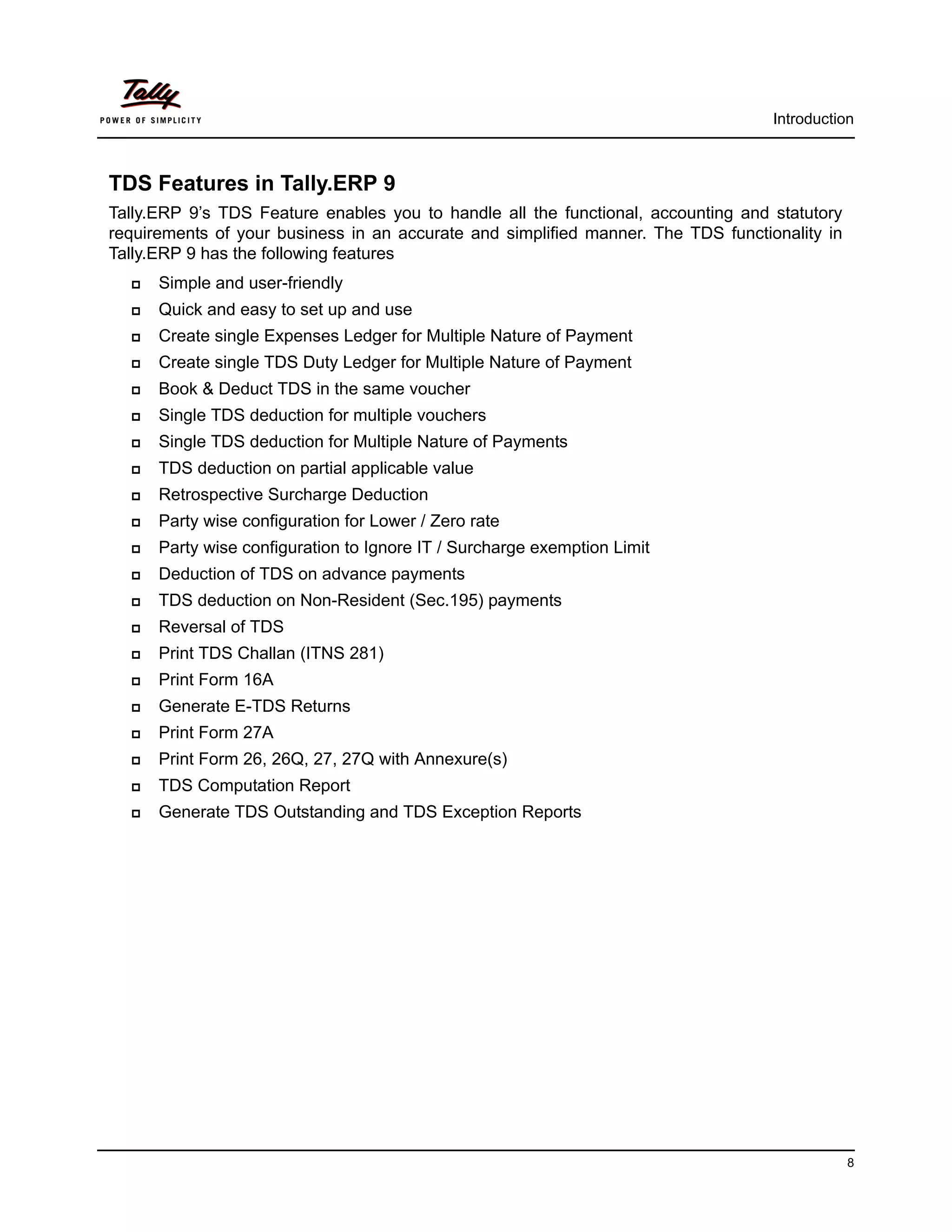 Introduction



TDS Features in Tally.ERP 9
Tally.ERP 9’s TDS Feature enables you to handle all the functional, accounting and statutory
requirements of your business in an accurate and simplified manner. The TDS functionality in
Tally.ERP 9 has the following features
     Simple and user-friendly
     Quick and easy to set up and use
     Create single Expenses Ledger for Multiple Nature of Payment
     Create single TDS Duty Ledger for Multiple Nature of Payment
     Book & Deduct TDS in the same voucher
     Single TDS deduction for multiple vouchers
     Single TDS deduction for Multiple Nature of Payments
     TDS deduction on partial applicable value
     Retrospective Surcharge Deduction
     Party wise configuration for Lower / Zero rate
     Party wise configuration to Ignore IT / Surcharge exemption Limit
     Deduction of TDS on advance payments
     TDS deduction on Non-Resident (Sec.195) payments
     Reversal of TDS
     Print TDS Challan (ITNS 281)
     Print Form 16A
     Generate E-TDS Returns
     Print Form 27A
     Print Form 26, 26Q, 27, 27Q with Annexure(s)
     TDS Computation Report
     Generate TDS Outstanding and TDS Exception Reports




                                                                                               8
 