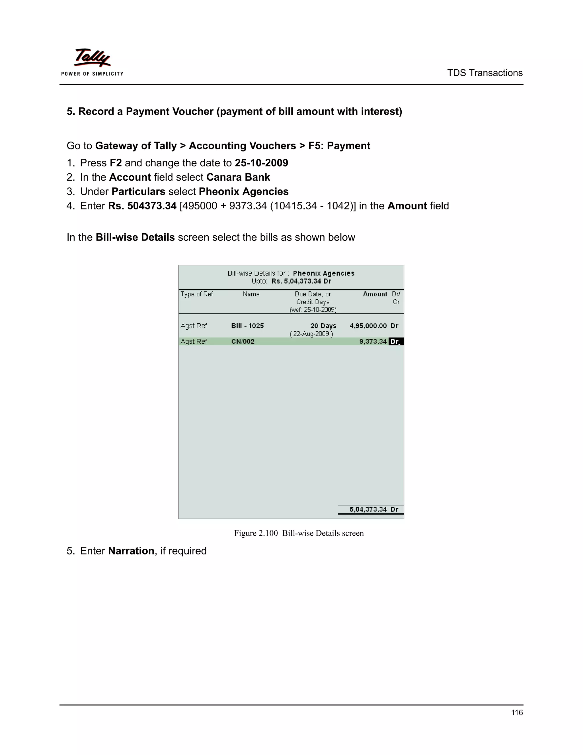 TDS Transactions



5. Record a Payment Voucher (payment of bill amount with interest)


Go to Gateway of Tally > Accounting Vouchers > F5: Payment
1.   Press F2 and change the date to 25-10-2009
2.   In the Account field select Canara Bank
3.   Under Particulars select Pheonix Agencies
4.   Enter Rs. 504373.34 [495000 + 9373.34 (10415.34 - 1042)] in the Amount field


In the Bill-wise Details screen select the bills as shown below




                                    Figure 2.100 Bill-wise Details screen

5. Enter Narration, if required




                                                                                             116
 