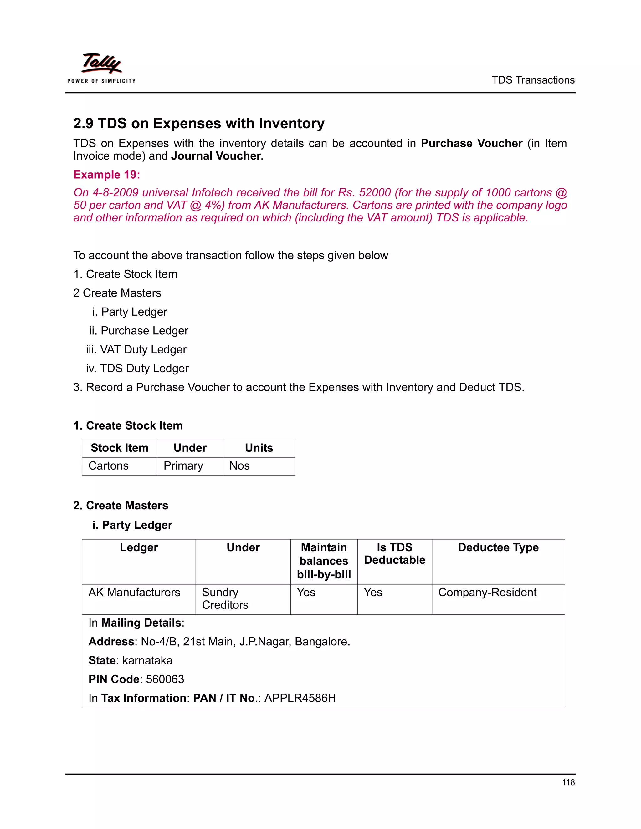 TDS Transactions



2.9 TDS on Expenses with Inventory
TDS on Expenses with the inventory details can be accounted in Purchase Voucher (in Item
Invoice mode) and Journal Voucher.
Example 19:
On 4-8-2009 universal Infotech received the bill for Rs. 52000 (for the supply of 1000 cartons @
50 per carton and VAT @ 4%) from AK Manufacturers. Cartons are printed with the company logo
and other information as required on which (including the VAT amount) TDS is applicable.


To account the above transaction follow the steps given below
1. Create Stock Item
2 Create Masters
   i. Party Ledger
   ii. Purchase Ledger
  iii. VAT Duty Ledger
  iv. TDS Duty Ledger
3. Record a Purchase Voucher to account the Expenses with Inventory and Deduct TDS.


1. Create Stock Item
   Stock Item        Under       Units
  Cartons          Primary    Nos


2. Create Masters
   i. Party Ledger
         Ledger              Under          Maintain        Is TDS        Deductee Type
                                           balances       Deductable
                                           bill-by-bill
  AK Manufacturers       Sundry            Yes            Yes          Company-Resident
                         Creditors
  In Mailing Details:
  Address: No-4/B, 21st Main, J.P.Nagar, Bangalore.
  State: karnataka
  PIN Code: 560063
  In Tax Information: PAN / IT No.: APPLR4586H




                                                                                              118
 