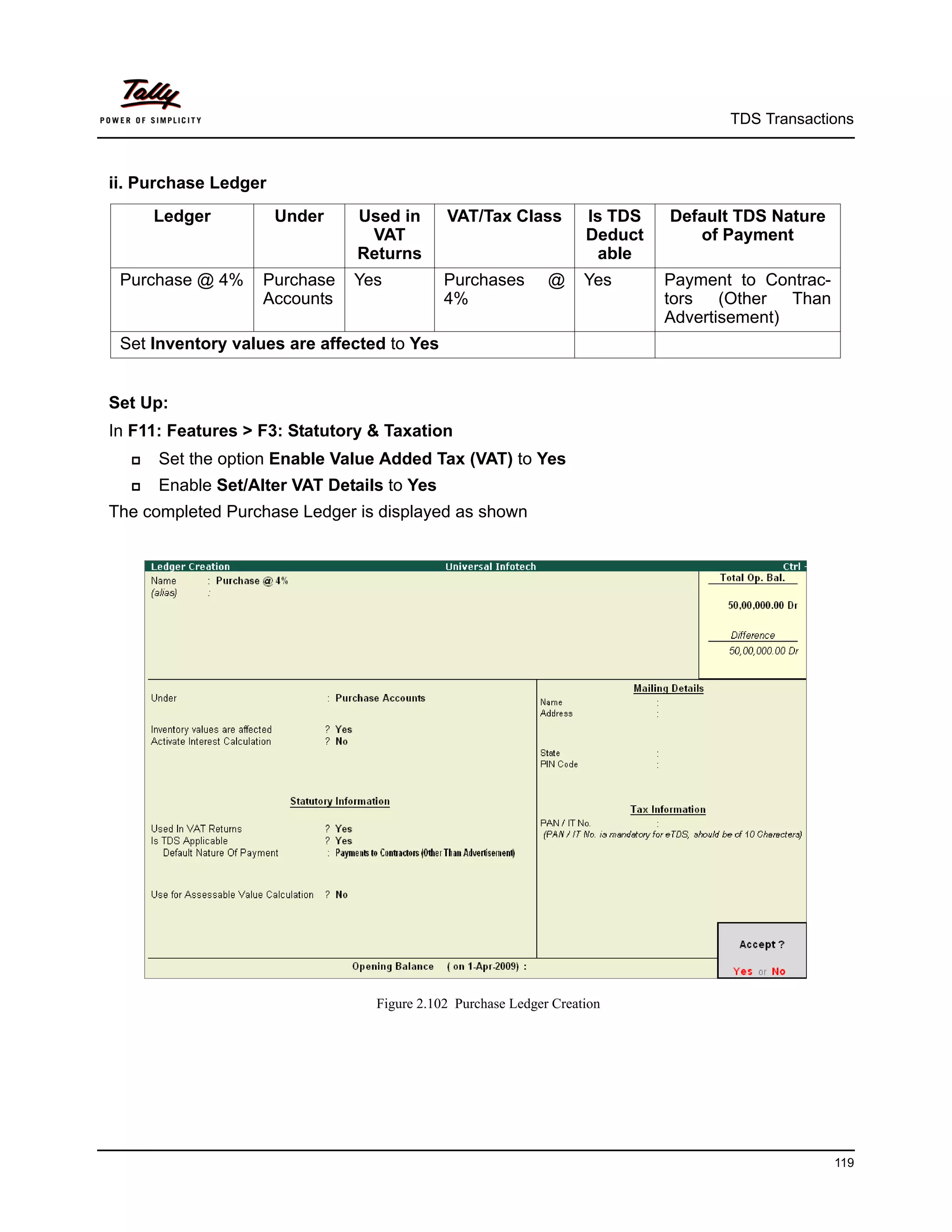 TDS Transactions



ii. Purchase Ledger
      Ledger          Under    Used in      VAT/Tax Class          Is TDS   Default TDS Nature
                                VAT                                Deduct      of Payment
                               Returns                              able
 Purchase @ 4%     Purchase   Yes           Purchases        @     Yes      Payment to Contrac-
                   Accounts                 4%                              tors (Other Than
                                                                            Advertisement)
 Set Inventory values are affected to Yes


Set Up:
In F11: Features > F3: Statutory & Taxation
     Set the option Enable Value Added Tax (VAT) to Yes
     Enable Set/Alter VAT Details to Yes
The completed Purchase Ledger is displayed as shown




                                 Figure 2.102 Purchase Ledger Creation




                                                                                                  119
 