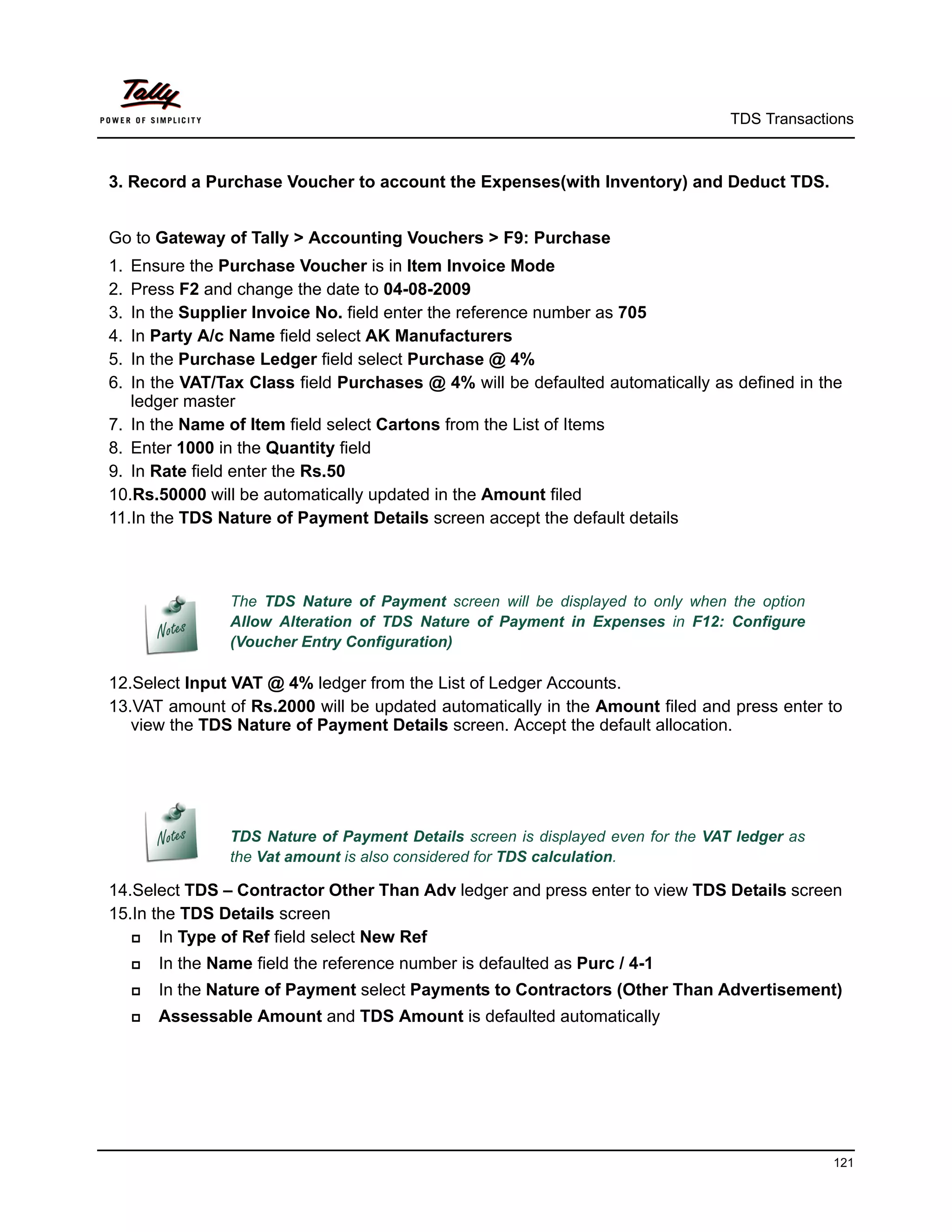 TDS Transactions



3. Record a Purchase Voucher to account the Expenses(with Inventory) and Deduct TDS.


Go to Gateway of Tally > Accounting Vouchers > F9: Purchase
1. Ensure the Purchase Voucher is in Item Invoice Mode
2. Press F2 and change the date to 04-08-2009
3. In the Supplier Invoice No. field enter the reference number as 705
4. In Party A/c Name field select AK Manufacturers
5. In the Purchase Ledger field select Purchase @ 4%
6. In the VAT/Tax Class field Purchases @ 4% will be defaulted automatically as defined in the
   ledger master
7. In the Name of Item field select Cartons from the List of Items
8. Enter 1000 in the Quantity field
9. In Rate field enter the Rs.50
10.Rs.50000 will be automatically updated in the Amount filed
11.In the TDS Nature of Payment Details screen accept the default details



                  The TDS Nature of Payment screen will be displayed to only when the option
                  Allow Alteration of TDS Nature of Payment in Expenses in F12: Configure
                  (Voucher Entry Configuration)

12.Select Input VAT @ 4% ledger from the List of Ledger Accounts.
13.VAT amount of Rs.2000 will be updated automatically in the Amount filed and press enter to
   view the TDS Nature of Payment Details screen. Accept the default allocation.




                  TDS Nature of Payment Details screen is displayed even for the VAT ledger as
                  the Vat amount is also considered for TDS calculation.

14.Select TDS – Contractor Other Than Adv ledger and press enter to view TDS Details screen
15.In the TDS Details screen
      In Type of Ref field select New Ref
        In the Name field the reference number is defaulted as Purc / 4-1
        In the Nature of Payment select Payments to Contractors (Other Than Advertisement)
        Assessable Amount and TDS Amount is defaulted automatically




                                                                                                 121
 