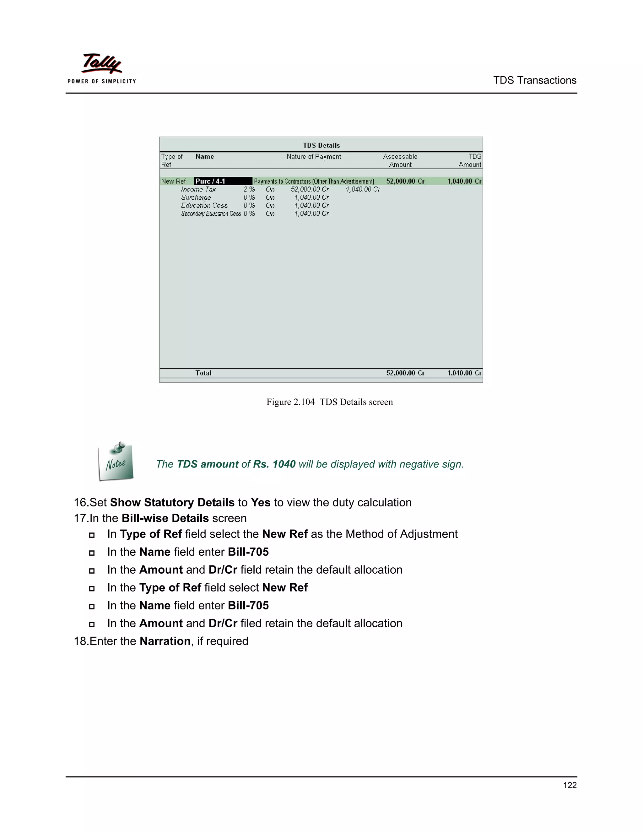 TDS Transactions




                                       Figure 2.104 TDS Details screen




                The TDS amount of Rs. 1040 will be displayed with negative sign.


16.Set Show Statutory Details to Yes to view the duty calculation
17.In the Bill-wise Details screen
      In Type of Ref field select the New Ref as the Method of Adjustment
      In the Name field enter Bill-705
      In the Amount and Dr/Cr field retain the default allocation
      In the Type of Ref field select New Ref
      In the Name field enter Bill-705
      In the Amount and Dr/Cr filed retain the default allocation
18.Enter the Narration, if required




                                                                                                122
 