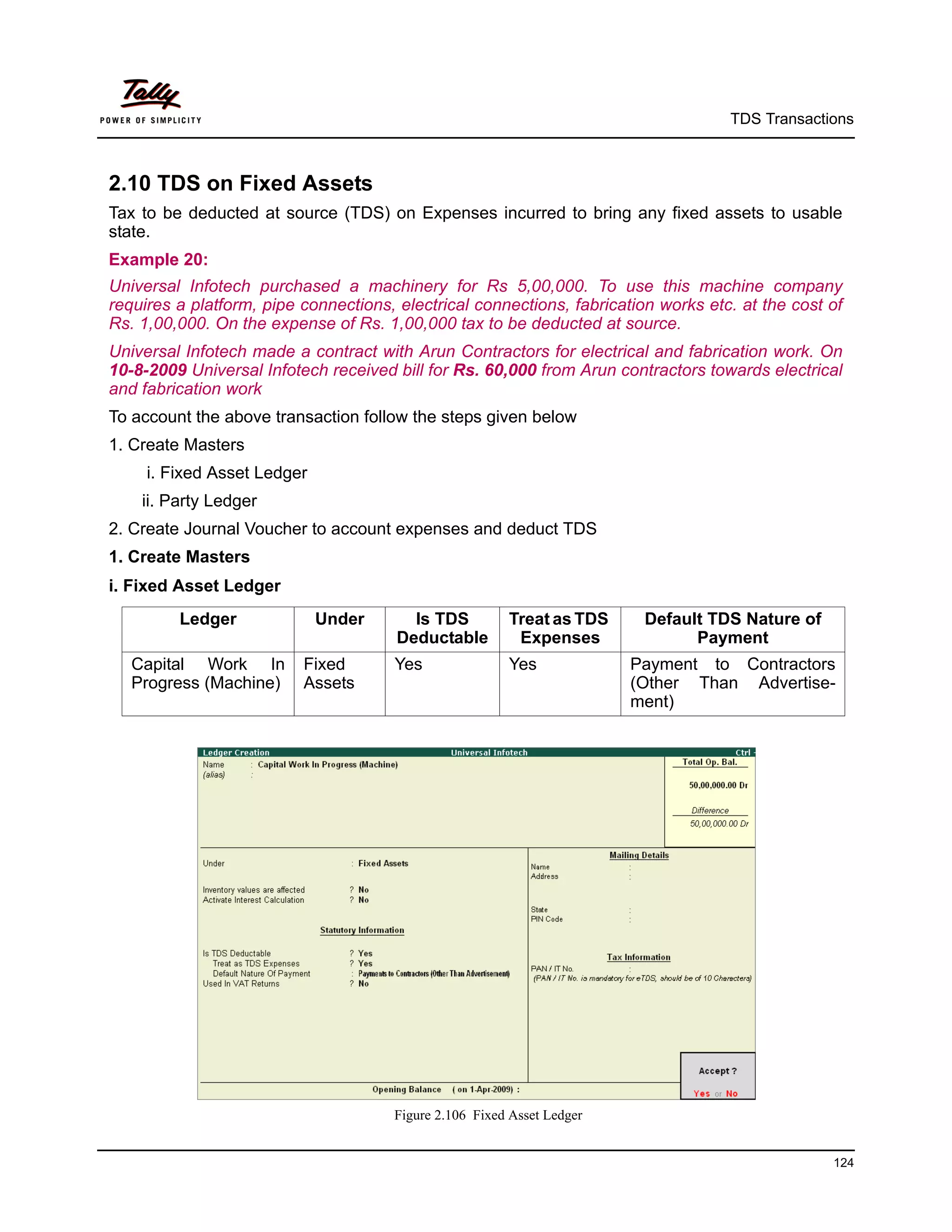 TDS Transactions



2.10 TDS on Fixed Assets
Tax to be deducted at source (TDS) on Expenses incurred to bring any fixed assets to usable
state.
Example 20:
Universal Infotech purchased a machinery for Rs 5,00,000. To use this machine company
requires a platform, pipe connections, electrical connections, fabrication works etc. at the cost of
Rs. 1,00,000. On the expense of Rs. 1,00,000 tax to be deducted at source.
Universal Infotech made a contract with Arun Contractors for electrical and fabrication work. On
10-8-2009 Universal Infotech received bill for Rs. 60,000 from Arun contractors towards electrical
and fabrication work
To account the above transaction follow the steps given below
1. Create Masters
     i. Fixed Asset Ledger
    ii. Party Ledger
2. Create Journal Voucher to account expenses and deduct TDS
1. Create Masters
i. Fixed Asset Ledger
         Ledger              Under       Is TDS         Treat as TDS     Default TDS Nature of
                                       Deductable        Expenses              Payment
   Capital Work In        Fixed       Yes               Yes             Payment to Contractors
   Progress (Machine)     Assets                                        (Other Than Advertise-
                                                                        ment)




                                      Figure 2.106 Fixed Asset Ledger


                                                                                                  124
 